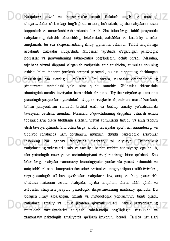 Natijalarni   jadval   va   diagrammalar   orqali   ifodalash   bog‘liq   va   mustaqil
o‘zgaruvchilar   o‘rtasidagi   bog‘liqliklarni   aniq   ko‘rsatadi,   tajriba   natijalarini   oson
taqqoslash   va   umumlashtirish   imkonini   beradi.   Shu   bilan   birga,   tahlil   jarayonida
natijalarning   statistik   ishonchliligi   tekshiriladi,   xatoliklar   va   tasodifiy   ta’sirlar
aniqlanadi,   bu   esa   eksperimentning   ilmiy   qiymatini   oshiradi.   Tahlil   natijalariga
asoslanib   xulosalar   chiqariladi.   Xulosalar   tajribada   o‘rganilgan   psixologik
hodisalar   va   jarayonlarning   sabab-natija   bog‘liqligini   ochib   beradi.   Masalan,
tajribada   vizual   diqqatni   o‘rganish   natijasida   aniqlanishicha,   stimullar   sonining
oshishi   bilan   diqqatni   jamlash   darajasi   pasayadi,   bu   esa   diqqatning   cheklangan
resurslarga   ega   ekanligini   ko‘rsatadi.   Shu   tarzda,   xulosalar   eksperimentning
gipotezasini   tasdiqlashi   yoki   inkor   qilishi   mumkin.   Xulosalar   chiqarishda
shuningdek   amaliy   tavsiyalar   ham   ishlab   chiqiladi.   Tajriba   natijalariga   asoslanib
psixologik jarayonlarni yaxshilash, diqqatni rivojlantirish, xotirani mustahkamlash,
ta’lim   jarayonlarini   samarali   tashkil   etish   va   boshqa   amaliy   yo‘nalishlarda
tavsiyalar   berilishi   mumkin.   Masalan,   o‘quvchilarning   diqqatini   oshirish   uchun
topshiriqlarni   qisqa   bloklarga   ajratish,   vizual   stimullarni   tartibli   va   aniq   taqdim
etish tavsiya qilinadi. Shu bilan birga, amaliy tavsiyalar sport, ish unumdorligi va
tibbiyot   sohalarida   ham   qo‘llanishi   mumkin,   chunki   psixologik   jarayonlar
insonning   har   qanday   faoliyatida   markaziy   rol   o‘ynaydi.   Eksperiment
natijalarining   xulosalari   ilmiy   va   amaliy   jihatdan   muhim   ahamiyatga   ega   bo‘lib,
ular   psixologik   nazariya   va   metodologiyani   rivojlantirishga   hissa   qo‘shadi.   Shu
bilan   birga,   natijalar   zamonaviy   texnologiyalar   yordamida   yanada   ishonchli   va
aniq tahlil qilinadi: kompyuter dasturlari, virtual va kengaytirilgan reallik tizimlari,
neyropsixologik   o‘lchov   qurilmalari   natijalarni   tez,   aniq   va   ko‘p   parametrli
o‘lchash   imkonini   beradi.   Natijada,   tajriba   natijalari,   ularni   tahlil   qilish   va
xulosalar   chiqarish   jarayoni   psixologik   eksperimentning   markaziy   qismidir.   Bu
bosqich   ilmiy   asoslangan,   tizimli   va   metodologik   yondashuvni   talab   qiladi,
natijalarni   amaliy   va   ilmiy   jihatdan   qiymatli   qiladi,   psixik   jarayonlarning
murakkab   xususiyatlarini   aniqlash,   sabab-natija   bog‘liqligini   tushunish   va
zamonaviy   psixologik   amaliyotda   qo‘llash   imkonini   beradi.   Tajriba   natijalari
27 