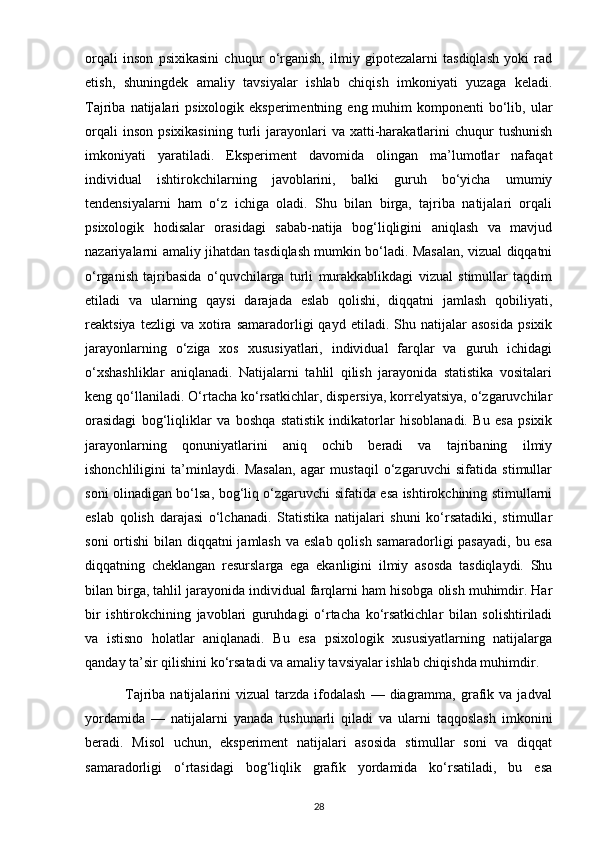 orqali   inson   psixikasini   chuqur   o‘rganish,   ilmiy   gipotezalarni   tasdiqlash   yoki   rad
etish,   shuningdek   amaliy   tavsiyalar   ishlab   chiqish   imkoniyati   yuzaga   keladi.
Tajriba  natijalari   psixologik eksperimentning  eng  muhim  komponenti   bo‘lib, ular
orqali  inson   psixikasining   turli   jarayonlari  va   xatti-harakatlarini   chuqur  tushunish
imkoniyati   yaratiladi.   Eksperiment   davomida   olingan   ma’lumotlar   nafaqat
individual   ishtirokchilarning   javoblarini,   balki   guruh   bo‘yicha   umumiy
tendensiyalarni   ham   o‘z   ichiga   oladi.   Shu   bilan   birga,   tajriba   natijalari   orqali
psixologik   hodisalar   orasidagi   sabab-natija   bog‘liqligini   aniqlash   va   mavjud
nazariyalarni amaliy jihatdan tasdiqlash mumkin bo‘ladi. Masalan, vizual diqqatni
o‘rganish   tajribasida   o‘quvchilarga   turli   murakkablikdagi   vizual   stimullar   taqdim
etiladi   va   ularning   qaysi   darajada   eslab   qolishi,   diqqatni   jamlash   qobiliyati,
reaktsiya   tezligi   va   xotira   samaradorligi   qayd   etiladi.  Shu   natijalar   asosida   psixik
jarayonlarning   o‘ziga   xos   xususiyatlari,   individual   farqlar   va   guruh   ichidagi
o‘xshashliklar   aniqlanadi.   Natijalarni   tahlil   qilish   jarayonida   statistika   vositalari
keng qo‘llaniladi. O‘rtacha ko‘rsatkichlar, dispersiya, korrelyatsiya, o‘zgaruvchilar
orasidagi   bog‘liqliklar   va   boshqa   statistik   indikatorlar   hisoblanadi.   Bu   esa   psixik
jarayonlarning   qonuniyatlarini   aniq   ochib   beradi   va   tajribaning   ilmiy
ishonchliligini   ta’minlaydi.   Masalan,   agar   mustaqil   o‘zgaruvchi   sifatida   stimullar
soni olinadigan bo‘lsa, bog‘liq o‘zgaruvchi sifatida esa ishtirokchining stimullarni
eslab   qolish   darajasi   o‘lchanadi.   Statistika   natijalari   shuni   ko‘rsatadiki,   stimullar
soni  ortishi  bilan diqqatni  jamlash va eslab qolish samaradorligi pasayadi,  bu esa
diqqatning   cheklangan   resurslarga   ega   ekanligini   ilmiy   asosda   tasdiqlaydi.   Shu
bilan birga, tahlil jarayonida individual farqlarni ham hisobga olish muhimdir. Har
bir   ishtirokchining   javoblari   guruhdagi   o‘rtacha   ko‘rsatkichlar   bilan   solishtiriladi
va   istisno   holatlar   aniqlanadi.   Bu   esa   psixologik   xususiyatlarning   natijalarga
qanday ta’sir qilishini ko‘rsatadi va amaliy tavsiyalar ishlab chiqishda muhimdir.
                Tajriba  natijalarini   vizual   tarzda   ifodalash  —  diagramma,  grafik  va  jadval
yordamida   —   natijalarni   yanada   tushunarli   qiladi   va   ularni   taqqoslash   imkonini
beradi.   Misol   uchun,   eksperiment   natijalari   asosida   stimullar   soni   va   diqqat
samaradorligi   o‘rtasidagi   bog‘liqlik   grafik   yordamida   ko‘rsatiladi,   bu   esa
28 