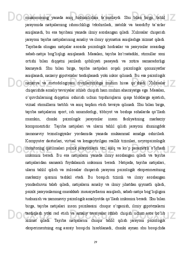muammoning   yanada   aniq   tushunilishini   ta’minlaydi.   Shu   bilan   birga,   tahlil
jarayonida   natijalarning   ishonchliligi   tekshiriladi,   xatolik   va   tasodifiy   ta’sirlar
aniqlanadi,   bu   esa   tajribani   yanada   ilmiy   asoslangan   qiladi.   Xulosalar   chiqarish
jarayoni  tajriba natijalarining amaliy va ilmiy qiymatini  aniqlashga  xizmat  qiladi.
Tajribada   olingan   natijalar   asosida   psixologik   hodisalar   va   jarayonlar   orasidagi
sabab-natija   bog‘liqligi   aniqlanadi.   Masalan,   tajriba   ko‘rsatadiki,   stimullar   soni
ortishi   bilan   diqqatni   jamlash   qobiliyati   pasayadi   va   xotira   samaradorligi
kamayadi.   Shu   bilan   birga,   tajriba   natijalari   orqali   psixologik   qonuniyatlar
aniqlanadi, nazariy gipotezalar tasdiqlanadi yoki inkor qilinadi. Bu esa psixologik
nazariya   va   metodologiyani   rivojlantirishga   muhim   hissa   qo‘shadi.   Xulosalar
chiqarishda amaliy tavsiyalar ishlab chiqish ham muhim ahamiyatga ega. Masalan,
o‘quvchilarning   diqqatini   oshirish   uchun   topshiriqlarni   qisqa   bloklarga   ajratish,
vizual   stimullarni   tartibli   va   aniq   taqdim   etish   tavsiya   qilinadi.   Shu   bilan   birga,
tajriba   natijalarini   sport,   ish   unumdorligi,   tibbiyot   va   boshqa   sohalarda   qo‘llash
mumkin,   chunki   psixologik   jarayonlar   inson   faoliyatining   markaziy
komponentidir.   Tajriba   natijalari   va   ularni   tahlil   qilish   jarayoni   shuningdek
zamonaviy   texnologiyalar   yordamida   yanada   mukammal   amalga   oshiriladi.
Kompyuter   dasturlari,   virtual   va   kengaytirilgan   reallik   tizimlari,   neyropsixologik
monitoring   qurilmalari   psixik   jarayonlarni   tez,   aniq   va   ko‘p   parametrli   o‘lchash
imkonini   beradi.   Bu   esa   natijalarni   yanada   ilmiy   asoslangan   qiladi   va   tajriba
natijalaridan   samarali   foydalanish   imkonini   beradi.   Natijada,   tajriba   natijalari,
ularni   tahlil   qilish   va   xulosalar   chiqarish   jarayoni   psixologik   eksperimentning
markaziy   qismini   tashkil   etadi.   Bu   bosqich   tizimli   va   ilmiy   asoslangan
yondashuvni   talab   qiladi,   natijalarni   amaliy   va   ilmiy   jihatdan   qiymatli   qiladi,
psixik jarayonlarning murakkab xususiyatlarini aniqlash, sabab-natija bog‘liqligini
tushunish va zamonaviy psixologik amaliyotda qo‘llash imkonini beradi. Shu bilan
birga,   tajriba   natijalari   inson   psixikasini   chuqur   o‘rganish,   ilmiy   gipotezalarni
tasdiqlash   yoki   rad   etish   va   amaliy   tavsiyalar   ishlab   chiqish   uchun   asos   bo‘lib
xizmat   qiladi.   Tajriba   natijalarini   chuqur   tahlil   qilish   jarayoni   psixologik
eksperimentning   eng   asosiy   bosqichi   hisoblanadi,   chunki   aynan   shu   bosqichda
29 