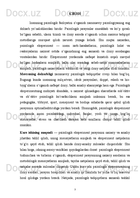 KIRISH
                Insonning   psixologik  faoliyatini   o‘rganish  zamonaviy   psixologiyaning  eng
dolzarb   yo‘nalishlaridan   biridir.   Psixologik   jarayonlar   murakkab   va   ko‘p   qirrali
bo‘lgani   sababli,   ularni   tizimli   va   ilmiy   asosda   o‘rganish   uchun   maxsus   tadqiqot
metodlariga   murojaat   qilish   zarurati   yuzaga   keladi.   Shu   nuqtai   nazardan,
psixologik   eksperiment   —   inson   xatti-harakatlarini,   psixologik   holat   va
reaksiyalarini   nazorat   ostida   o‘rganishning   eng   samarali   va   ilmiy   asoslangan
vositalaridan   biridir.   Eksperiment   yordamida   nafaqat   kuzatish   orqali   mavjud
bo‘lgan   hodisalarni   aniqlash,   balki   ular   orasidagi   sabab-natija   munosabatlarini
aniqlash, psixologik nazariyalarni tekshirish va yangi ilmiy natijalar olish mumkin.
Mavzuning   dolzarbligi   zamonaviy   psixologik   tadqiqotlar   rivoji   bilan   bog‘liq.
Bugungi   kunda   insonning   xulq-atvori,   idrok   jarayonlari,   diqqat,   eslash   va   his-
tuyg‘ularini o‘rganish nafaqat ilmiy, balki amaliy ahamiyatga ham ega. Psixologik
eksperimentning   mohiyati   shundaki,   u   nazorat   qilinadigan   sharoitlarda   sub’ektiv
va   ob’ektiv   psixologik   ko‘rsatkichlarni   aniqlash   imkonini   beradi,   bu   esa
pedagogika,   tibbiyot,   sport,   menejment   va   boshqa   sohalarda   qaror   qabul   qilish
jarayonini optimallashtirishga yordam beradi. Shuningdek, psixologik eksperiment
yordamida   inson   psixikasidagi   individual   farqlar,   yosh   va   jinsga   bog‘liq
xususiyatlar,   stress   va   charchash   darajasi   kabi   omillarni   chuqur   tahlil   qilish
mumkin.
Kurs   ishining   maqsadi   —   psixologik   eksperiment   jarayonini   nazariy   va   amaliy
jihatdan   tahlil   qilish,   uning   xususiyatlarini   aniqlash   va   eksperiment   natijalarini
to‘g‘ri   qayd   etish,   tahlil   qilish   hamda   ilmiy-amaliy   xulosalar   chiqarishdir.   Shu
bilan birga, ishning asosiy vazifalari quyidagilardan iborat: psixologik eksperiment
tushunchasi  va  turlarini   o‘rganish,  eksperiment   jarayonining  nazariy asoslarini   va
metodologik xususiyatlarini aniqlash, tajriba natijalarini qayd etish, tahlil qilish va
natijalar   asosida   xulosalar   chiqarish.   Ushbu   kurs   ishi   psixologik   eksperimentning
ilmiy asoslari, jarayon bosqichlari va amaliy qo‘llanilishi bo‘yicha to‘liq tasavvur
hosil   qilishga   yordam   beradi.   Natijada,   psixologik   tadqiqotlarni   samarali   tashkil
3 
