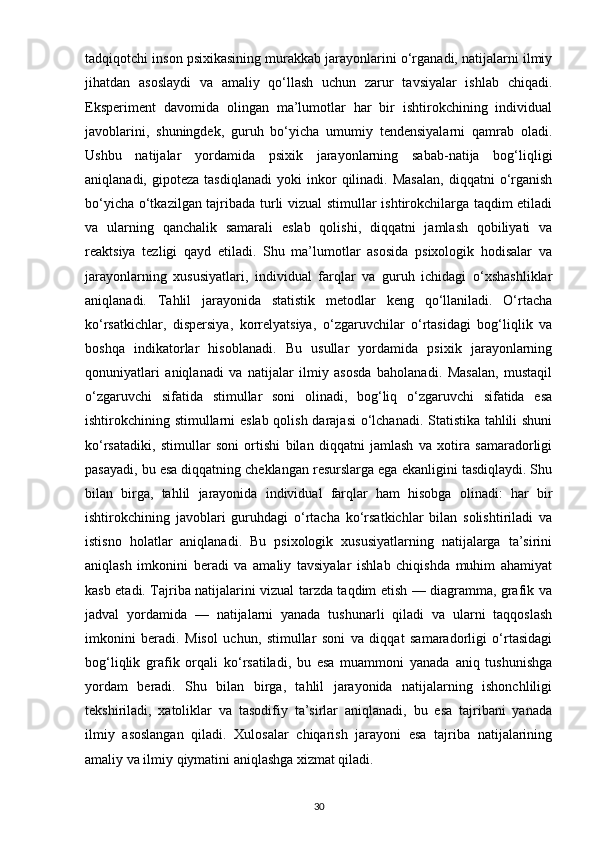 tadqiqotchi inson psixikasining murakkab jarayonlarini o‘rganadi, natijalarni ilmiy
jihatdan   asoslaydi   va   amaliy   qo‘llash   uchun   zarur   tavsiyalar   ishlab   chiqadi.
Eksperiment   davomida   olingan   ma’lumotlar   har   bir   ishtirokchining   individual
javoblarini,   shuningdek,   guruh   bo‘yicha   umumiy   tendensiyalarni   qamrab   oladi.
Ushbu   natijalar   yordamida   psixik   jarayonlarning   sabab-natija   bog‘liqligi
aniqlanadi,   gipoteza   tasdiqlanadi   yoki   inkor   qilinadi.  Masalan,   diqqatni   o‘rganish
bo‘yicha o‘tkazilgan tajribada turli vizual stimullar ishtirokchilarga taqdim etiladi
va   ularning   qanchalik   samarali   eslab   qolishi,   diqqatni   jamlash   qobiliyati   va
reaktsiya   tezligi   qayd   etiladi.   Shu   ma’lumotlar   asosida   psixologik   hodisalar   va
jarayonlarning   xususiyatlari,   individual   farqlar   va   guruh   ichidagi   o‘xshashliklar
aniqlanadi.   Tahlil   jarayonida   statistik   metodlar   keng   qo‘llaniladi.   O‘rtacha
ko‘rsatkichlar,   dispersiya,   korrelyatsiya,   o‘zgaruvchilar   o‘rtasidagi   bog‘liqlik   va
boshqa   indikatorlar   hisoblanadi.   Bu   usullar   yordamida   psixik   jarayonlarning
qonuniyatlari   aniqlanadi   va   natijalar   ilmiy   asosda   baholanadi.   Masalan,   mustaqil
o‘zgaruvchi   sifatida   stimullar   soni   olinadi,   bog‘liq   o‘zgaruvchi   sifatida   esa
ishtirokchining stimullarni eslab qolish darajasi  o‘lchanadi. Statistika tahlili shuni
ko‘rsatadiki,   stimullar   soni   ortishi   bilan   diqqatni   jamlash   va   xotira   samaradorligi
pasayadi, bu esa diqqatning cheklangan resurslarga ega ekanligini tasdiqlaydi. Shu
bilan   birga,   tahlil   jarayonida   individual   farqlar   ham   hisobga   olinadi:   har   bir
ishtirokchining   javoblari   guruhdagi   o‘rtacha   ko‘rsatkichlar   bilan   solishtiriladi   va
istisno   holatlar   aniqlanadi.   Bu   psixologik   xususiyatlarning   natijalarga   ta’sirini
aniqlash   imkonini   beradi   va   amaliy   tavsiyalar   ishlab   chiqishda   muhim   ahamiyat
kasb etadi. Tajriba natijalarini vizual tarzda taqdim etish — diagramma, grafik va
jadval   yordamida   —   natijalarni   yanada   tushunarli   qiladi   va   ularni   taqqoslash
imkonini   beradi.   Misol   uchun,   stimullar   soni   va   diqqat   samaradorligi   o‘rtasidagi
bog‘liqlik   grafik   orqali   ko‘rsatiladi,   bu   esa   muammoni   yanada   aniq   tushunishga
yordam   beradi.   Shu   bilan   birga,   tahlil   jarayonida   natijalarning   ishonchliligi
tekshiriladi,   xatoliklar   va   tasodifiy   ta’sirlar   aniqlanadi,   bu   esa   tajribani   yanada
ilmiy   asoslangan   qiladi.   Xulosalar   chiqarish   jarayoni   esa   tajriba   natijalarining
amaliy va ilmiy qiymatini aniqlashga xizmat qiladi. 
30 