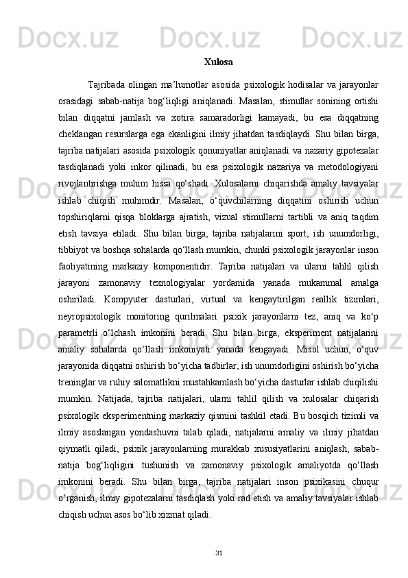 Xulosa
                Tajribada   olingan   ma’lumotlar   asosida   psixologik   hodisalar   va   jarayonlar
orasidagi   sabab-natija   bog‘liqligi   aniqlanadi.   Masalan,   stimullar   sonining   ortishi
bilan   diqqatni   jamlash   va   xotira   samaradorligi   kamayadi,   bu   esa   diqqatning
cheklangan   resurslarga   ega  ekanligini   ilmiy  jihatdan   tasdiqlaydi.   Shu   bilan  birga,
tajriba natijalari asosida psixologik qonuniyatlar aniqlanadi va nazariy gipotezalar
tasdiqlanadi   yoki   inkor   qilinadi,   bu   esa   psixologik   nazariya   va   metodologiyani
rivojlantirishga   muhim   hissa   qo‘shadi.   Xulosalarni   chiqarishda   amaliy   tavsiyalar
ishlab   chiqish   muhimdir.   Masalan,   o‘quvchilarning   diqqatini   oshirish   uchun
topshiriqlarni   qisqa   bloklarga   ajratish,   vizual   stimullarni   tartibli   va   aniq   taqdim
etish   tavsiya   etiladi.   Shu   bilan   birga,   tajriba   natijalarini   sport,   ish   unumdorligi,
tibbiyot va boshqa sohalarda qo‘llash mumkin, chunki psixologik jarayonlar inson
faoliyatining   markaziy   komponentidir.   Tajriba   natijalari   va   ularni   tahlil   qilish
jarayoni   zamonaviy   texnologiyalar   yordamida   yanada   mukammal   amalga
oshiriladi.   Kompyuter   dasturlari,   virtual   va   kengaytirilgan   reallik   tizimlari,
neyropsixologik   monitoring   qurilmalari   psixik   jarayonlarni   tez,   aniq   va   ko‘p
parametrli   o‘lchash   imkonini   beradi.   Shu   bilan   birga,   eksperiment   natijalarini
amaliy   sohalarda   qo‘llash   imkoniyati   yanada   kengayadi.   Misol   uchun,   o‘quv
jarayonida diqqatni oshirish bo‘yicha tadbirlar, ish unumdorligini oshirish bo‘yicha
treninglar va ruhiy salomatlikni mustahkamlash bo‘yicha dasturlar ishlab chiqilishi
mumkin.   Natijada,   tajriba   natijalari,   ularni   tahlil   qilish   va   xulosalar   chiqarish
psixologik eksperimentning markaziy qismini  tashkil  etadi. Bu bosqich tizimli va
ilmiy   asoslangan   yondashuvni   talab   qiladi,   natijalarni   amaliy   va   ilmiy   jihatdan
qiymatli   qiladi,   psixik   jarayonlarning   murakkab   xususiyatlarini   aniqlash,   sabab-
natija   bog‘liqligini   tushunish   va   zamonaviy   psixologik   amaliyotda   qo‘llash
imkonini   beradi.   Shu   bilan   birga,   tajriba   natijalari   inson   psixikasini   chuqur
o‘rganish, ilmiy gipotezalarni tasdiqlash yoki rad etish va amaliy tavsiyalar ishlab
chiqish uchun asos bo‘lib xizmat qiladi.
31 