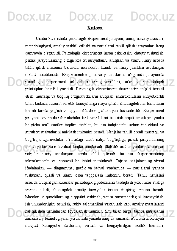 Xulosa
              Ushbu   kurs   ishida   psixologik   eksperiment   jarayoni,   uning   nazariy   asoslari,
metodologiyasi,   amaliy   tashkil   etilishi   va   natijalarni   tahlil   qilish   jarayonlari   keng
qamrovda   o‘rganildi.   Psixologik   eksperiment   inson   psixikasini   chuqur   tushunish,
psixik   jarayonlarning   o‘ziga   xos   xususiyatlarini   aniqlash   va   ularni   ilmiy   asosda
tahlil   qilish   imkonini   beruvchi   murakkab,   tizimli   va   ilmiy   jihatdan   asoslangan
metod   hisoblanadi.   Eksperimentning   nazariy   asoslarini   o‘rganish   jarayonida
psixologik   eksperiment   tushunchasi,   uning   vazifalari,   turlari   va   metodologik
printsiplari   batafsil   yoritildi.   Psixologik   eksperiment   sharoitlarini   to‘g‘ri   tashkil
etish,   mustaqil   va  bog‘liq  o‘zgaruvchilarni   aniqlash,   ishtirokchilarni   ehtiyotkorlik
bilan tanlash, nazorat va etik tamoyillarga rioya qilish, shuningdek ma’lumotlarni
tizimli   tarzda   yig‘ish   va   qayta   ishlashning   ahamiyati   tushuntirildi.   Eksperiment
jarayoni   davomida   ishtirokchilar   turli   vazifalarni   bajarish   orqali   psixik   jarayonlar
bo‘yicha   ma’lumotlar   taqdim   etadilar,   bu   esa   tadqiqotchi   uchun   individual   va
guruh xususiyatlarini aniqlash imkonini beradi. Natijalar tahlili orqali mustaqil va
bog‘liq   o‘zgaruvchilar   o‘rtasidagi   sabab-natija   bog‘liqligi,   psixik   jarayonlarning
qonuniyatlari va individual farqlar aniqlanadi. Statistik usullar yordamida olingan
natijalar   ilmiy   asoslangan   tarzda   tahlil   qilinadi,   bu   esa   eksperimentning
takrorlanuvchi   va   ishonchli   bo‘lishini   ta’minlaydi.   Tajriba   natijalarining   vizual
ifodalanishi   —   diagramma,   grafik   va   jadval   yordamida   —   natijalarni   yanada
tushunarli   qiladi   va   ularni   oson   taqqoslash   imkonini   beradi.   Tahlil   natijalari
asosida chiqarilgan xulosalar psixologik gipotezalarni tasdiqlash yoki inkor etishga
xizmat   qiladi,   shuningdek   amaliy   tavsiyalar   ishlab   chiqishga   imkon   beradi.
Masalan,   o‘quvchilarning   diqqatini   oshirish,   xotira   samaradorligini   kuchaytirish,
ish unumdorligini oshirish, ruhiy salomatlikni  yaxshilash  kabi amaliy masalalarni
hal   qilishda   natijalardan   foydalanish   mumkin.   Shu   bilan   birga,   tajriba   natijalarini
zamonaviy texnologiyalar yordamida yanada aniq va samarali o‘lchash imkoniyati
mavjud:   kompyuter   dasturlari,   virtual   va   kengaytirilgan   reallik   tizimlari,
32 