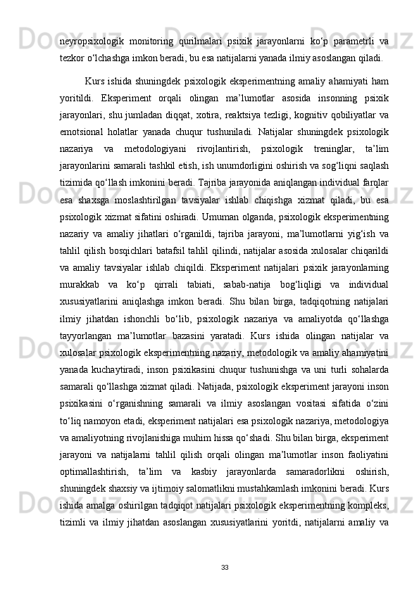 neyropsixologik   monitoring   qurilmalari   psixik   jarayonlarni   ko‘p   parametrli   va
tezkor o‘lchashga imkon beradi, bu esa natijalarni yanada ilmiy asoslangan qiladi.
              Kurs   ishida   shuningdek   psixologik   eksperimentning   amaliy   ahamiyati   ham
yoritildi.   Eksperiment   orqali   olingan   ma’lumotlar   asosida   insonning   psixik
jarayonlari, shu jumladan diqqat, xotira, reaktsiya tezligi, kognitiv qobiliyatlar  va
emotsional   holatlar   yanada   chuqur   tushuniladi.   Natijalar   shuningdek   psixologik
nazariya   va   metodologiyani   rivojlantirish,   psixologik   treninglar,   ta’lim
jarayonlarini samarali tashkil etish, ish unumdorligini oshirish va sog‘liqni saqlash
tizimida qo‘llash imkonini beradi. Tajriba jarayonida aniqlangan individual farqlar
esa   shaxsga   moslashtirilgan   tavsiyalar   ishlab   chiqishga   xizmat   qiladi,   bu   esa
psixologik xizmat sifatini oshiradi. Umuman olganda, psixologik eksperimentning
nazariy   va   amaliy   jihatlari   o‘rganildi,   tajriba   jarayoni,   ma’lumotlarni   yig‘ish   va
tahlil qilish bosqichlari  batafsil  tahlil  qilindi, natijalar  asosida  xulosalar chiqarildi
va   amaliy   tavsiyalar   ishlab   chiqildi.   Eksperiment   natijalari   psixik   jarayonlarning
murakkab   va   ko‘p   qirrali   tabiati,   sabab-natija   bog‘liqligi   va   individual
xususiyatlarini   aniqlashga   imkon   beradi.   Shu   bilan   birga,   tadqiqotning   natijalari
ilmiy   jihatdan   ishonchli   bo‘lib,   psixologik   nazariya   va   amaliyotda   qo‘llashga
tayyorlangan   ma’lumotlar   bazasini   yaratadi.   Kurs   ishida   olingan   natijalar   va
xulosalar psixologik eksperimentning nazariy, metodologik va amaliy ahamiyatini
yanada   kuchaytiradi,   inson   psixikasini   chuqur   tushunishga   va   uni   turli   sohalarda
samarali qo‘llashga xizmat qiladi. Natijada, psixologik eksperiment jarayoni inson
psixikasini   o‘rganishning   samarali   va   ilmiy   asoslangan   vositasi   sifatida   o‘zini
to‘liq namoyon etadi, eksperiment natijalari esa psixologik nazariya, metodologiya
va amaliyotning rivojlanishiga muhim hissa qo‘shadi. Shu bilan birga, eksperiment
jarayoni   va   natijalarni   tahlil   qilish   orqali   olingan   ma’lumotlar   inson   faoliyatini
optimallashtirish,   ta’lim   va   kasbiy   jarayonlarda   samaradorlikni   oshirish,
shuningdek shaxsiy va ijtimoiy salomatlikni mustahkamlash imkonini beradi. Kurs
ishida amalga oshirilgan tadqiqot natijalari psixologik eksperimentning kompleks,
tizimli   va   ilmiy   jihatdan   asoslangan   xususiyatlarini   yoritdi,   natijalarni   amaliy   va
33 