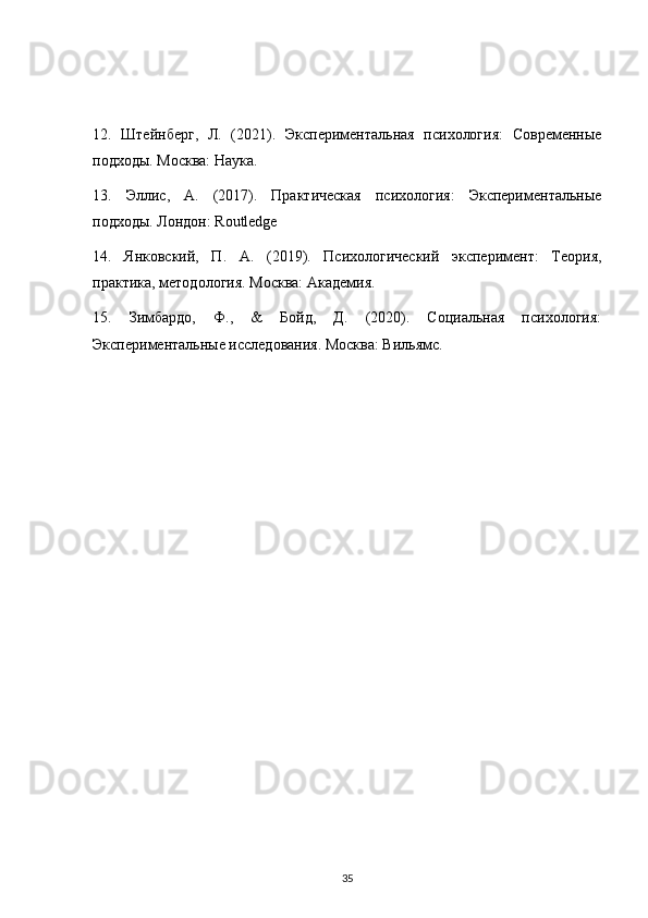 12.   Штейнберг,   Л.   (2021).   Экспериментальная   психология:   Современные
подходы. Москва: Наука.
13.   Эллис,   А.   (2017).   Практическая   психология:   Экспериментальные
подходы. Лондон: Routledge
14.   Янковский,   П.   А.   (2019).   Психологический   эксперимент:   Теория,
практика, методология. Москва: Академия.
15.   Зимбардо,   Ф.,   &   Бойд,   Д.   (2020).   Социальная   психология:
Экспериментальные исследования. Москва: Вильямс.
35 