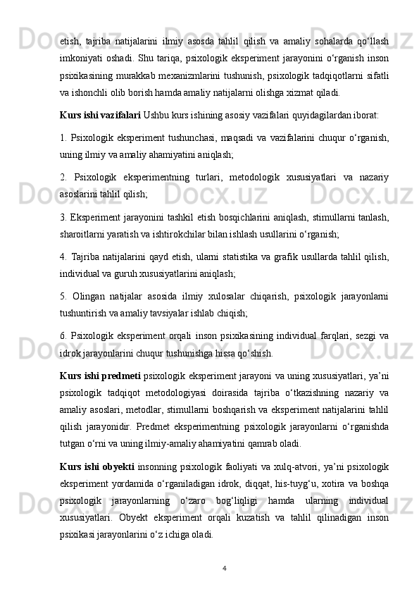 etish,   tajriba   natijalarini   ilmiy   asosda   tahlil   qilish   va   amaliy   sohalarda   qo‘llash
imkoniyati   oshadi.   Shu   tariqa,   psixologik   eksperiment   jarayonini   o‘rganish   inson
psixikasining  murakkab mexanizmlarini  tushunish,  psixologik tadqiqotlarni  sifatli
va ishonchli olib borish hamda amaliy natijalarni olishga xizmat qiladi.
Kurs ishi vazifalari  Ushbu kurs ishining asosiy vazifalari quyidagilardan iborat:
1.  Psixologik   eksperiment   tushunchasi,   maqsadi   va  vazifalarini   chuqur   o‘rganish,
uning ilmiy va amaliy ahamiyatini aniqlash;
2.   Psixologik   eksperimentning   turlari,   metodologik   xususiyatlari   va   nazariy
asoslarini tahlil qilish;
3. Eksperiment jarayonini  tashkil  etish bosqichlarini aniqlash, stimullarni  tanlash,
sharoitlarni yaratish va ishtirokchilar bilan ishlash usullarini o‘rganish;
4.  Tajriba  natijalarini   qayd  etish,  ularni   statistika   va  grafik  usullarda  tahlil  qilish,
individual va guruh xususiyatlarini aniqlash;
5.   Olingan   natijalar   asosida   ilmiy   xulosalar   chiqarish,   psixologik   jarayonlarni
tushuntirish va amaliy tavsiyalar ishlab chiqish;
6.   Psixologik   eksperiment   orqali   inson   psixikasining   individual   farqlari,   sezgi   va
idrok jarayonlarini chuqur tushunishga hissa qo‘shish.
Kurs ishi predmeti   psixologik eksperiment jarayoni va uning xususiyatlari, ya’ni
psixologik   tadqiqot   metodologiyasi   doirasida   tajriba   o‘tkazishning   nazariy   va
amaliy asoslari, metodlar, stimullarni boshqarish va eksperiment natijalarini tahlil
qilish   jarayonidir.   Predmet   eksperimentning   psixologik   jarayonlarni   o‘rganishda
tutgan o‘rni va uning ilmiy-amaliy ahamiyatini qamrab oladi.
Kurs ishi  obyekti   insonning psixologik faoliyati  va xulq-atvori, ya’ni  psixologik
eksperiment   yordamida  o‘rganiladigan  idrok,  diqqat, his-tuyg‘u, xotira va  boshqa
psixologik   jarayonlarning   o‘zaro   bog‘liqligi   hamda   ularning   individual
xususiyatlari.   Obyekt   eksperiment   orqali   kuzatish   va   tahlil   qilinadigan   inson
psixikasi jarayonlarini o‘z ichiga oladi.
4 