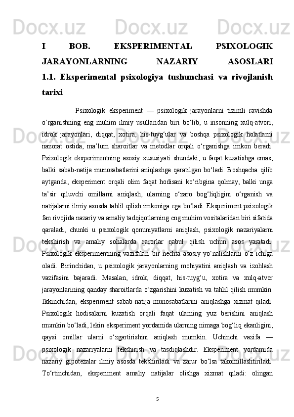 I   BOB.   EKSPERIMENTAL   PSIXOLOGIK
JARAYONLARNING   NAZARIY   ASOSLARI
1.1.   Eksperimental   psixologiya   tushunchasi   va   rivojlanish
tarixi         
                  Psixologik   eksperiment   —   psixologik   jarayonlarni   tizimli   ravishda
o‘rganishning   eng   muhim   ilmiy   usullaridan   biri   bo‘lib,   u   insonning   xulq-atvori,
idrok   jarayonlari,   diqqat,   xotira,   his-tuyg‘ular   va   boshqa   psixologik   holatlarni
nazorat   ostida,   ma’lum   sharoitlar   va   metodlar   orqali   o‘rganishga   imkon   beradi.
Psixologik   eksperimentning   asosiy   xususiyati   shundaki,   u   faqat   kuzatishga   emas,
balki   sabab-natija   munosabatlarini   aniqlashga   qaratilgan   bo‘ladi.   Boshqacha   qilib
aytganda,   eksperiment   orqali   olim   faqat   hodisani   ko‘ribgina   qolmay,   balki   unga
ta’sir   qiluvchi   omillarni   aniqlash,   ularning   o‘zaro   bog‘liqligini   o‘rganish   va
natijalarni ilmiy asosda tahlil qilish imkoniga ega bo‘ladi. Eksperiment psixologik
fan rivojida nazariy va amaliy tadqiqotlarning eng muhim vositalaridan biri sifatida
qaraladi,   chunki   u   psixologik   qonuniyatlarni   aniqlash,   psixologik   nazariyalarni
tekshirish   va   amaliy   sohalarda   qarorlar   qabul   qilish   uchun   asos   yaratadi.
Psixologik   eksperimentning   vazifalari   bir   nechta   asosiy   yo‘nalishlarni   o‘z   ichiga
oladi.   Birinchidan,   u   psixologik   jarayonlarning   mohiyatini   aniqlash   va   izohlash
vazifasini   bajaradi.   Masalan,   idrok,   diqqat,   his-tuyg‘u,   xotira   va   xulq-atvor
jarayonlarining qanday sharoitlarda o‘zgarishini  kuzatish va tahlil qilish mumkin.
Ikkinchidan,   eksperiment   sabab-natija   munosabatlarini   aniqlashga   xizmat   qiladi.
Psixologik   hodisalarni   kuzatish   orqali   faqat   ularning   yuz   berishini   aniqlash
mumkin bo‘ladi, lekin eksperiment yordamida ularning nimaga bog‘liq ekanligini,
qaysi   omillar   ularni   o‘zgartirishini   aniqlash   mumkin.   Uchinchi   vazifa   —
psixologik   nazariyalarni   tekshirish   va   tasdiqlashdir.   Eksperiment   yordamida
nazariy   gipotezalar   ilmiy   asosda   tekshiriladi   va   zarur   bo‘lsa   takomillashtiriladi.
To‘rtinchidan,   eksperiment   amaliy   natijalar   olishga   xizmat   qiladi:   olingan
5 