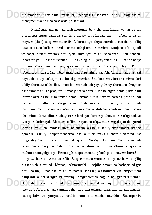 ma’lumotlar   psixologik   maslahat,   pedagogik   faoliyat,   tibbiy   diagnostika,
menejment va boshqa sohalarda qo‘llaniladi.
              Psixologik   eksperiment   turli   mezonlar   bo‘yicha   tasniflanadi   va   har   bir   tur
o‘ziga   xos   xususiyatlarga   ega.   Eng   asosiy   tasniflardan   biri   —   laboratoriya   va
maydon   (field)   eksperimentlaridir.   Laboratoriya   eksperimentlari   sharoitlari   to‘liq
nazorat  ostida  bo‘ladi, bunda  barcha  tashqi   omillar   minimal   darajada ta’sir   qiladi
va   faqat   o‘rganilayotgan   omil   yoki   stimulyus   ta’siri   baholanadi.   Shu   sababli,
laboratoriya   eksperimentlari   psixologik   jarayonlarning   sabab-natija
munosabatlarini   aniqlashda   yuqori   aniqlik   va   ishonchlilikni   ta’minlaydi.   Biroq,
laboratoriya   sharoitlari   tabiiy   muhitdan   farq   qilishi   sababli,   ba’zan   natijalar   real
hayot sharoitiga to‘liq mos kelmasligi mumkin. Shu bois, maydon eksperimentlari
tabiiy sharoitda o‘tkaziladi, masalan, maktab, ish joyi yoki uy sharoitida. Maydon
eksperimentlari   ko‘proq   real   hayotiy   sharoitlarni   hisobga   olgan   holda   psixologik
jarayonlarni  o‘rganishga  imkon beradi, ammo bunda nazorat darajasi  past  bo‘ladi
va   tashqi   omillar   natijalarga   ta’sir   qilishi   mumkin.   Shuningdek,   psixologik
eksperimentlarni tabiiy va sun’iy eksperimentlar sifatida tasniflash mumkin. Tabiiy
eksperimentlarda olimlar tabiiy sharoitlarda yuz beradigan hodisalarni o‘rganadi va
ularga aralashmaydi. Masalan, ta’lim jarayonida o‘quvchilarning diqqat darajasini
kuzatish   yoki   ish   joyidagi   stress   holatlarini   o‘rganish   tabiiy   eksperiment   sifatida
qaraladi.   Sun’iy   eksperimentlarda   esa   olimlar   maxsus   sharoit   yaratadi   va
o‘rganilayotgan   omillarni   nazorat   qiladi.   Sun’iy   eksperimentlar   psixologik
jarayonlarni   chuqurroq   tahlil   qilish   va   sabab-natija   munosabatlarini   aniqlashda
muhim ahamiyatga ega. Psixologik eksperimentning boshqa bir muhim tasnifi —
o‘zgaruvchilar  bo‘yicha tasnifdir. Eksperimentda mustaqil  o‘zgaruvchi va bog‘liq
o‘zgaruvchi   ajratiladi.   Mustaqil   o‘zgaruvchi   —   tajriba   davomida   boshqariladigan
omil   bo‘lib,   u   natijaga   ta’sir   ko‘rsatadi.   Bog‘liq   o‘zgaruvchi   esa   eksperiment
natijasida   o‘lchanadigan   va   mustaqil   o‘zgaruvchiga   bog‘liq   bo‘lgan   parametrdir.
Shu   bilan   birga,   psixologik   eksperimentda   nazorat   va   taqlid   elementlari   ham
mavjud bo‘lib, ular natijalarning ishonchliligini oshiradi. Eksperiment shuningdek,
retrospektiv   va   prospektiv   usulda   ham   o‘tkazilishi   mumkin.   Retrospektiv
6 