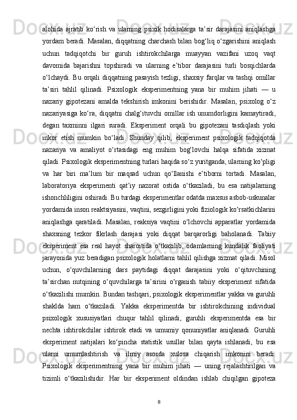 alohida   ajratib   ko‘rish   va   ularning   psixik   hodisalarga   ta’sir   darajasini   aniqlashga
yordam beradi. Masalan,  diqqatning charchash bilan bog‘liq o‘zgarishini  aniqlash
uchun   tadqiqotchi   bir   guruh   ishtirokchilarga   muayyan   vazifani   uzoq   vaqt
davomida   bajarishni   topshiradi   va   ularning   e’tibor   darajasini   turli   bosqichlarda
o‘lchaydi.  Bu orqali  diqqatning pasayish  tezligi, shaxsiy  farqlar  va tashqi  omillar
ta’siri   tahlil   qilinadi.   Psixologik   eksperimentning   yana   bir   muhim   jihati   —   u
nazariy   gipotezani   amalda   tekshirish   imkonini   berishidir.   Masalan,   psixolog   o‘z
nazariyasiga   ko‘ra,   diqqatni   chalg‘ituvchi   omillar   ish   unumdorligini   kamaytiradi,
degan   taxminni   ilgari   suradi.   Eksperiment   orqali   bu   gipotezani   tasdiqlash   yoki
inkor   etish   mumkin   bo‘ladi.   Shunday   qilib,   eksperiment   psixologik   tadqiqotda
nazariya   va   amaliyot   o‘rtasidagi   eng   muhim   bog‘lovchi   halqa   sifatida   xizmat
qiladi. Psixologik eksperimentning turlari haqida so‘z yuritganda, ularning ko‘pligi
va   har   biri   ma’lum   bir   maqsad   uchun   qo‘llanishi   e’tiborni   tortadi.   Masalan,
laboratoriya   eksperimenti   qat’iy   nazorat   ostida   o‘tkaziladi,   bu   esa   natijalarning
ishonchliligini oshiradi. Bu turdagi eksperimentlar odatda maxsus asbob-uskunalar
yordamida inson reaktsiyasini, vaqtini, sezgirligini yoki fiziologik ko‘rsatkichlarini
aniqlashga   qaratiladi.   Masalan,   reaksiya   vaqtini   o‘lchovchi   apparatlar   yordamida
shaxsning   tezkor   fikrlash   darajasi   yoki   diqqat   barqarorligi   baholanadi.   Tabiiy
eksperiment   esa   real   hayot   sharoitida   o‘tkazilib,   odamlarning   kundalik   faoliyati
jarayonida yuz beradigan psixologik holatlarni tahlil qilishga xizmat qiladi. Misol
uchun,   o‘quvchilarning   dars   paytidagi   diqqat   darajasini   yoki   o‘qituvchining
ta’sirchan   nutqining   o‘quvchilarga   ta’sirini   o‘rganish   tabiiy   eksperiment   sifatida
o‘tkazilishi mumkin. Bundan tashqari, psixologik eksperimentlar yakka va guruhli
shaklda   ham   o‘tkaziladi.   Yakka   eksperimentda   bir   ishtirokchining   individual
psixologik   xususiyatlari   chuqur   tahlil   qilinadi,   guruhli   eksperimentda   esa   bir
nechta   ishtirokchilar   ishtirok   etadi   va   umumiy   qonuniyatlar   aniqlanadi.   Guruhli
eksperiment   natijalari   ko‘pincha   statistik   usullar   bilan   qayta   ishlanadi,   bu   esa
ularni   umumlashtirish   va   ilmiy   asosda   xulosa   chiqarish   imkonini   beradi.
Psixologik   eksperimentning   yana   bir   muhim   jihati   —   uning   rejalashtirilgan   va
tizimli   o‘tkazilishidir.   Har   bir   eksperiment   oldindan   ishlab   chiqilgan   gipoteza
8 