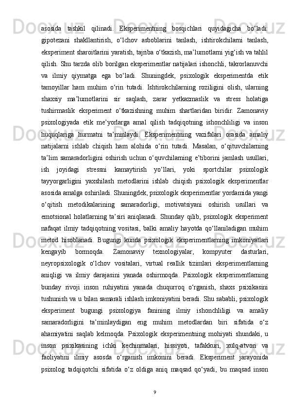 asosida   tashkil   qilinadi.   Eksperimentning   bosqichlari   quyidagicha   bo‘ladi:
gipotezani   shakllantirish,   o‘lchov   asboblarini   tanlash,   ishtirokchilarni   tanlash,
eksperiment sharoitlarini yaratish, tajriba o‘tkazish, ma’lumotlarni yig‘ish va tahlil
qilish. Shu tarzda olib borilgan eksperimentlar  natijalari  ishonchli, takrorlanuvchi
va   ilmiy   qiymatga   ega   bo‘ladi.   Shuningdek,   psixologik   eksperimentda   etik
tamoyillar   ham   muhim   o‘rin   tutadi.   Ishtirokchilarning   roziligini   olish,   ularning
shaxsiy   ma’lumotlarini   sir   saqlash,   zarar   yetkazmaslik   va   stress   holatiga
tushirmaslik   eksperiment   o‘tkazishning   muhim   shartlaridan   biridir.   Zamonaviy
psixologiyada   etik   me’yorlarga   amal   qilish   tadqiqotning   ishonchliligi   va   inson
huquqlariga   hurmatni   ta’minlaydi.   Eksperimentning   vazifalari   orasida   amaliy
natijalarni   ishlab   chiqish   ham   alohida   o‘rin   tutadi.   Masalan,   o‘qituvchilarning
ta’lim   samaradorligini   oshirish   uchun   o‘quvchilarning   e’tiborini   jamlash   usullari,
ish   joyidagi   stressni   kamaytirish   yo‘llari,   yoki   sportchilar   psixologik
tayyorgarligini   yaxshilash   metodlarini   ishlab   chiqish   psixologik   eksperimentlar
asosida amalga oshiriladi. Shuningdek, psixologik eksperimentlar yordamida yangi
o‘qitish   metodikalarining   samaradorligi,   motivatsiyani   oshirish   usullari   va
emotsional   holatlarning   ta’siri   aniqlanadi.   Shunday   qilib,   psixologik   eksperiment
nafaqat   ilmiy   tadqiqotning   vositasi,   balki   amaliy   hayotda   qo‘llaniladigan   muhim
metod   hisoblanadi.   Bugungi   kunda   psixologik   eksperimentlarning   imkoniyatlari
kengayib   bormoqda.   Zamonaviy   texnologiyalar,   kompyuter   dasturlari,
neyropsixologik   o‘lchov   vositalari,   virtual   reallik   tizimlari   eksperimentlarning
aniqligi   va   ilmiy   darajasini   yanada   oshirmoqda.   Psixologik   eksperimentlarning
bunday   rivoji   inson   ruhiyatini   yanada   chuqurroq   o‘rganish,   shaxs   psixikasini
tushunish va u bilan samarali ishlash imkoniyatini beradi. Shu sababli, psixologik
eksperiment   bugungi   psixologiya   fanining   ilmiy   ishonchliligi   va   amaliy
samaradorligini   ta’minlaydigan   eng   muhim   metodlardan   biri   sifatida   o‘z
ahamiyatini   saqlab   kelmoqda.   Psixologik   eksperimentning   mohiyati   shundaki,   u
inson   psixikasining   ichki   kechinmalari,   hissiyoti,   tafakkuri,   xulq-atvori   va
faoliyatini   ilmiy   asosda   o‘rganish   imkonini   beradi.   Eksperiment   jarayonida
psixolog   tadqiqotchi   sifatida   o‘z   oldiga   aniq   maqsad   qo‘yadi,   bu   maqsad   inson
9 