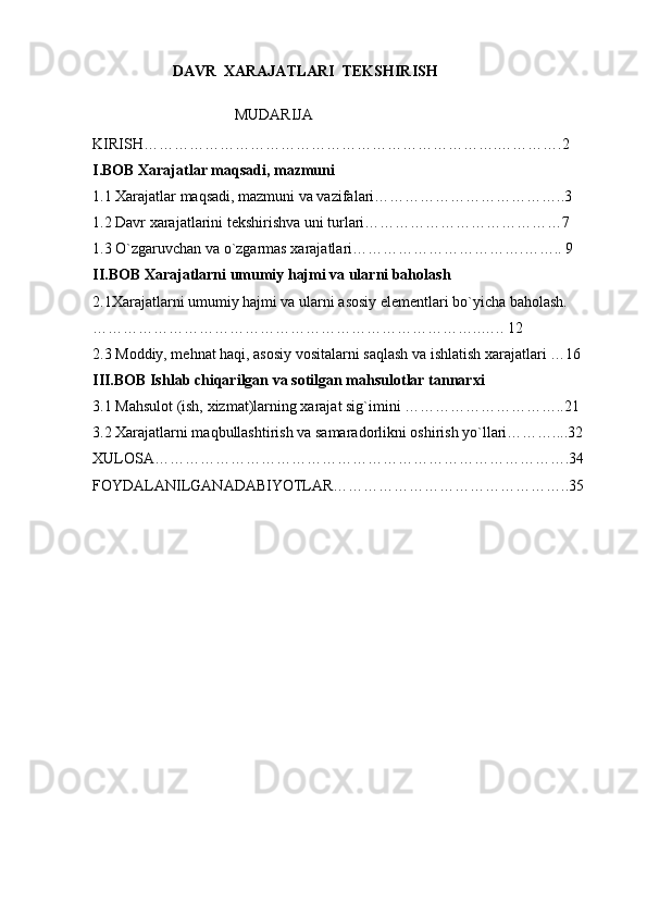                       DAVR  XARAJATLARI  TEKSHIRISH
                              MUDARIJA
KIRISH…………………………………………………………….………….2
I.BOB   Xarajatlar maqsadi, mazmuni
1.1 Xarajatlar maqsadi, mazmuni va vazifalari………………………………..3
1.2 Davr xarajatlarini tekshirishva uni turlari…………………………………7
1.3 O`zgaruvchan va o`zgarmas xarajatlari…………………………….…….. 9
II.BOB   Xarajatlarni umumiy hajmi va ularni baholash
2.1Xarajatlarni umumiy hajmi va ularni asosiy elementlari bo`yicha baholash.
…………………………………………………………………..….. 12
2.3 Moddiy, mehnat haqi, asosiy vositalarni saqlash va ishlatish xarajatlari …16
III.BOB Ishlab chiqarilgan va sotilgan mahsulotlar tannarxi
3.1 Mahsulot (ish, xizmat)larning xarajat sig`imini …………………………..21
3.2 Xarajatlarni maqbullashtirish va samaradorlikni oshirish yo`llari………....32
XULOSA……………………………………………………………………….34
FOYDALANILGANADABIYOTLAR………………………………………..35 