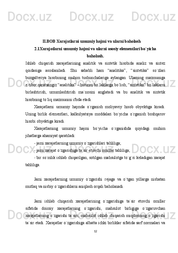          II.BOB   Xarajatlarni umumiy hajmi va ularni baholash
2.1Xarajatlarni umumiy hajmi va ularni asosiy elementlari bo`yicha
baholash.
Ishlab   chiqarish   xarajatlarining   analitik   va   sintetik   hisobida   analiz   va   sintez
qoidasiga   asoslaniladi.   Shu   sababli   ham   “analitika”,   “sintetika”   so`zlari
buxgalteriya   hisobining   muhim   tushunchalariga   aylangan.   Ularning   mazmuniga
e`tibor qaratsangiz “analitika” – butunni bo`laklarga bo`lish, “sintetika” bo`laklarni
birlashtirish,   umumlashtirish   ma`nosini   anglatadi   va   bu   analitik   va   sintetik
hisobning to`liq mazmunini ifoda etadi.
Xarajatlarni   umumiy   hajmda   o`rganish   moliyaviy   hisob   obyektiga   kiradi.
Uning   birlik   elementlari,   kalkulyatsiya   moddalari   bo`yicha   o`rganish   boshqaruv
hisobi obyektiga kiradi.
Xarajatlarning   umumiy   hajmi   bo`yicha   o`rganishda   quyidagi   muhim
jihatlarga ahamiyat qaratiladi:
- jami xarajatlarning umumiy o`zgarishlari tahliliga;
- jami xarajat o`zgarishiga ta`sir etuvchi omillar tahliliga;
- bir so`mlik ishlab chiqarilgan, sotilgan mahsulotga to`g`ri keladigan xarajat
tahliliga.
Jami   xarajatlarning   umumiy   o`zgarishi   rejaga   va   o`tgan   yillarga   nisbatan
mutlaq va nisbiy o`zgarishlarni aniqlash orqali baholanadi.
Jami   ishlab   chiqarish   xarajatlarining   o`zgarishiga   ta`sir   etuvchi   omillar
sifatida   doimiy   xarajatlarning   o`zgarishi,   mahsulot   birligiga   o`zgaruvchan
xarajatlarning   o`zgarishi   ta`siri,   mahsulot   ishlab   chiqarish   miqdorining   o`zgarishi
ta`sir etadi. Xarajatlar o`zgarishiga albatta ichki birliklar sifatida sarf normalari va
12 