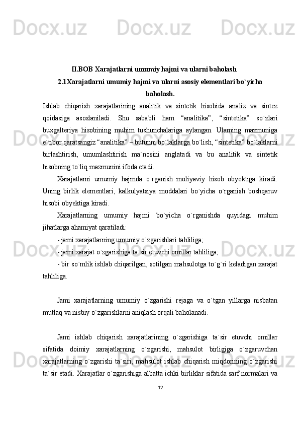 II.BOB   Xarajatlarni umumiy hajmi va ularni baholash
2.1Xarajatlarni umumiy hajmi va ularni asosiy elementlari bo`yicha
baholash.
Ishlab   chiqarish   xarajatlarining   analitik   va   sintetik   hisobida   analiz   va   sintez
qoidasiga   asoslaniladi.   Shu   sababli   ham   “analitika”,   “sintetika”   so`zlari
buxgalteriya   hisobining   muhim   tushunchalariga   aylangan.   Ularning   mazmuniga
e`tibor qaratsangiz “analitika” – butunni bo`laklarga bo`lish, “sintetika” bo`laklarni
birlashtirish,   umumlashtirish   ma`nosini   anglatadi   va   bu   analitik   va   sintetik
hisobning to`liq mazmunini ifoda etadi.
Xarajatlarni   umumiy   hajmda   o`rganish   moliyaviy   hisob   obyektiga   kiradi.
Uning   birlik   elementlari,   kalkulyatsiya   moddalari   bo`yicha   o`rganish   boshqaruv
hisobi obyektiga kiradi.
Xarajatlarning   umumiy   hajmi   bo`yicha   o`rganishda   quyidagi   muhim
jihatlarga ahamiyat qaratiladi:
- jami xarajatlarning umumiy o`zgarishlari tahliliga;
- jami xarajat o`zgarishiga ta`sir etuvchi omillar tahliliga;
- bir so`mlik ishlab chiqarilgan, sotilgan mahsulotga to`g`ri keladigan xarajat
tahliliga.
Jami   xarajatlarning   umumiy   o`zgarishi   rejaga   va   o`tgan   yillarga   nisbatan
mutlaq va nisbiy o`zgarishlarni aniqlash orqali baholanadi.
Jami   ishlab   chiqarish   xarajatlarining   o`zgarishiga   ta`sir   etuvchi   omillar
sifatida   doimiy   xarajatlarning   o`zgarishi,   mahsulot   birligiga   o`zgaruvchan
xarajatlarning   o`zgarishi   ta`siri,   mahsulot   ishlab   chiqarish   miqdorining   o`zgarishi
ta`sir etadi. Xarajatlar o`zgarishiga albatta ichki birliklar sifatida sarf normalari va
12