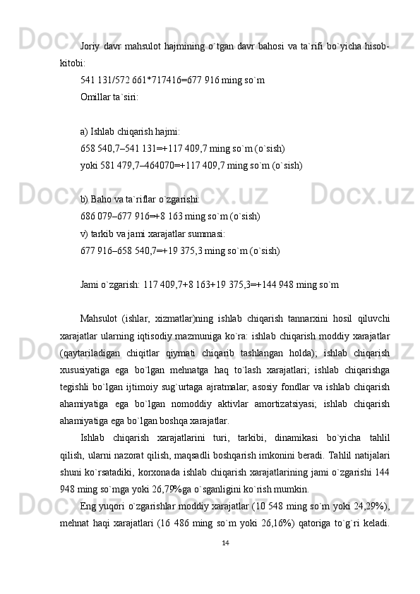 Joriy   davr   mahsulot   hajmining   o`tgan   davr   bahosi   va   ta`rifi   bo`yicha   hisob-
kitobi:
541 131/572 661*717416=677 916 ming so`m
Omillar ta`siri:
a) Ishlab chiqarish hajmi:
658 540,7–541 131=+117 409,7 ming so`m (o`sish)
yoki 581 479,7–464070=+117 409,7 ming so`m (o`sish)
b) Baho va ta`riflar o`zgarishi:
686 079–677 916=+8 163 ming so`m (o`sish)
v) tarkib va jami xarajatlar summasi:
677   916–658 540,7=+19 375,3 ming so`m (o`sish)
Jami o`zgarish: 117 409,7+8 163+19 375,3=+144 948 ming so`m
Mahsulot   (ishlar,   xizmatlar)ning   ishlab   chiqarish   tannarxini   hosil   qiluvchi
xarajatlar  ularning  iqtisodiy  mazmuniga  ko`ra:   ishlab  chiqarish  moddiy  xarajatlar
(qaytariladigan   chiqitlar   qiymati   chiqarib   tashlangan   holda);   ishlab   chiqarish
xususiyatiga   ega   bo`lgan   mehnatga   haq   to`lash   xarajatlari;   ishlab   chiqarishga
tegishli   bo`lgan   ijtimoiy   sug`urtaga   ajratmalar;   asosiy   fondlar   va   ishlab   chiqarish
ahamiyatiga   ega   bo`lgan   nomoddiy   aktivlar   amortizatsiyasi;   ishlab   chiqarish
ahamiyatiga ega bo`lgan boshqa xarajatlar.
Ishlab   chiqarish   xarajatlarini   turi,   tarkibi,   dinamikasi   bo`yicha   tahlil
qilish‚ ularni nazorat qilish, maqsadli boshqarish imkonini beradi. Tahlil natijalari
shuni   ko`rsatadiki,  korxonada ishlab  chiqarish  xarajatlarining jami  o`zgarishi   144
948 ming so`mga yoki 26,79%ga o`sganligini ko`rish mumkin.
Eng yuqori o`zgarishlar moddiy xarajatlar (10 548 ming so`m yoki 24,29%),
mehnat   haqi   xarajatlari   (16   486   ming   so`m   yoki   26,16%)   qatoriga   to`g`ri   keladi.
14 