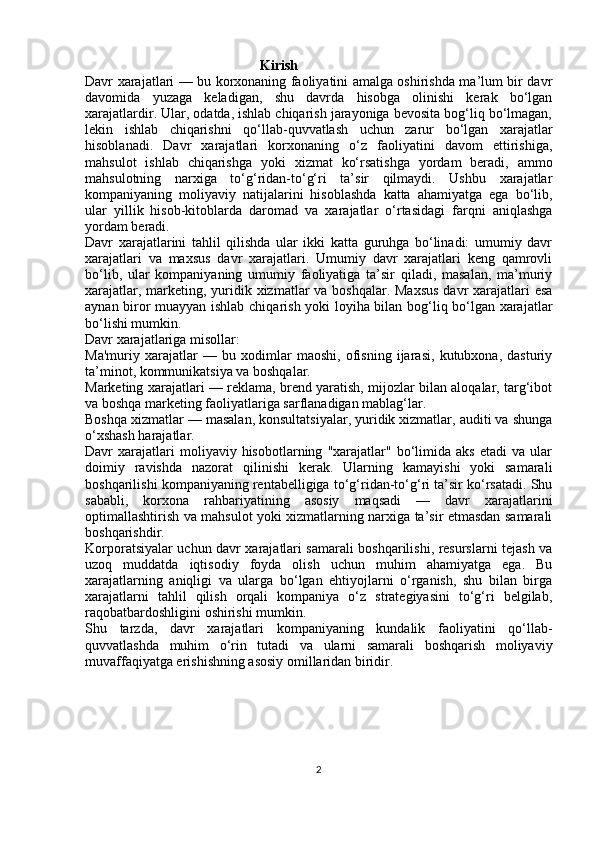                                                    Kirish
Davr xarajatlari — bu korxonaning faoliyatini amalga oshirishda ma’lum bir davr
davomida   yuzaga   keladigan,   shu   davrda   hisobga   olinishi   kerak   bo‘lgan
xarajatlardir. Ular, odatda, ishlab chiqarish jarayoniga bevosita bog‘liq bo‘lmagan,
lekin   ishlab   chiqarishni   qo‘llab-quvvatlash   uchun   zarur   bo‘lgan   xarajatlar
hisoblanadi.   Davr   xarajatlari   korxonaning   o‘z   faoliyatini   davom   ettirishiga,
mahsulot   ishlab   chiqarishga   yoki   xizmat   ko‘rsatishga   yordam   beradi,   ammo
mahsulotning   narxiga   to‘g‘ridan-to‘g‘ri   ta’sir   qilmaydi.   Ushbu   xarajatlar
kompaniyaning   moliyaviy   natijalarini   hisoblashda   katta   ahamiyatga   ega   bo‘lib,
ular   yillik   hisob-kitoblarda   daromad   va   xarajatlar   o‘rtasidagi   farqni   aniqlashga
yordam beradi.
Davr   xarajatlarini   tahlil   qilishda   ular   ikki   katta   guruhga   bo‘linadi:   umumiy   davr
xarajatlari   va   maxsus   davr   xarajatlari.   Umumiy   davr   xarajatlari   keng   qamrovli
bo‘lib,   ular   kompaniyaning   umumiy   faoliyatiga   ta’sir   qiladi,   masalan,   ma’muriy
xarajatlar, marketing, yuridik xizmatlar va boshqalar. Maxsus  davr xarajatlari esa
aynan biror muayyan ishlab chiqarish yoki loyiha bilan bog‘liq bo‘lgan xarajatlar
bo‘lishi mumkin.
Davr xarajatlariga misollar:
Ma'muriy   xarajatlar   —   bu   xodimlar   maoshi,   ofisning   ijarasi,   kutubxona,   dasturiy
ta’minot, kommunikatsiya va boshqalar.
Marketing xarajatlari — reklama, brend yaratish, mijozlar bilan aloqalar, targ‘ibot
va boshqa marketing faoliyatlariga sarflanadigan mablag‘lar.
Boshqa xizmatlar — masalan, konsultatsiyalar, yuridik xizmatlar, auditi va shunga
o‘xshash harajatlar.
Davr   xarajatlari   moliyaviy  hisobotlarning   "xarajatlar"  bo‘limida  aks   etadi   va   ular
doimiy   ravishda   nazorat   qilinishi   kerak.   Ularning   kamayishi   yoki   samarali
boshqarilishi kompaniyaning rentabelligiga to‘g‘ridan-to‘g‘ri ta’sir ko‘rsatadi. Shu
sababli,   korxona   rahbariyatining   asosiy   maqsadi   —   davr   xarajatlarini
optimallashtirish va mahsulot yoki xizmatlarning narxiga ta’sir etmasdan samarali
boshqarishdir.
Korporatsiyalar uchun davr xarajatlari samarali boshqarilishi, resurslarni tejash va
uzoq   muddatda   iqtisodiy   foyda   olish   uchun   muhim   ahamiyatga   ega.   Bu
xarajatlarning   aniqligi   va   ularga   bo‘lgan   ehtiyojlarni   o‘rganish,   shu   bilan   birga
xarajatlarni   tahlil   qilish   orqali   kompaniya   o‘z   strategiyasini   to‘g‘ri   belgilab,
raqobatbardoshligini oshirishi mumkin.
Shu   tarzda,   davr   xarajatlari   kompaniyaning   kundalik   faoliyatini   qo‘llab-
quvvatlashda   muhim   o‘rin   tutadi   va   ularni   samarali   boshqarish   moliyaviy
muvaffaqiyatga erishishning asosiy omillaridan biridir.
                          
2 