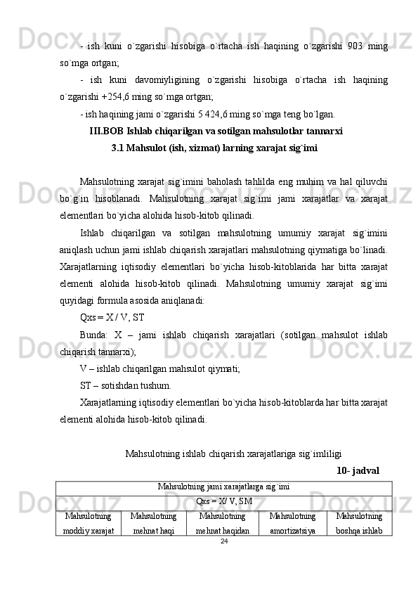 -   ish   kuni   o`zgarishi   hisobiga   o`rtacha   ish   haqining   o`zgarishi   903   ming
so`mga ortgan;
-   ish   kuni   davomiyligining   o`zgarishi   hisobiga   o`rtacha   ish   haqining
o`zgarishi +254,6 ming so`mga ortgan;
- ish haqining jami o`zgarishi 5 424,6 ming so`mga teng bo`lgan. 
             III.BOB Ishlab chiqarilgan va sotilgan mahsulotlar tannarxi
              3.1 Mahsulot (ish, xizmat) larning xarajat sig`imi
Mahsulotning   xarajat   sig`imini  baholash  tahlilda  eng  muhim   va  hal  qiluvchi
bo`g`in   hisoblanadi.   Mahsulotning   xarajat   sig`imi   jami   xarajatlar   va   xarajat
elementlari bo`yicha alohida hisob-kitob qilinadi.
Ishlab   chiqarilgan   va   sotilgan   mahsulotning   umumiy   xarajat   sig`imini
aniqlash uchun jami ishlab chiqarish xarajatlari mahsulotning qiymatiga bo`linadi.
Xarajatlarning   iqtisodiy   elementlari   bo`yicha   hisob-kitoblarida   har   bitta   xarajat
elementi   alohida   hisob-kitob   qilinadi.   Mahsulotning   umumiy   xarajat   sig`imi
quyidagi formula asosida aniqlanadi:
Qxs = X / V, ST
Bunda:   X   –   jami   ishlab   chiqarish   xarajatlari   (sotilgan   mahsulot   ishlab
chiqarish tannarxi);
V – ishlab chiqarilgan mahsulot qiymati;
ST – sotishdan tushum.
Xarajatlarning iqtisodiy elementlari bo`yicha hisob-kitoblarda har bitta xarajat
elementi alohida hisob-kitob qilinadi.
Mahsulotning ishlab chiqarish xarajatlariga sig`imliligi
                                                                                                      10- jadval
Mahsulotning jami xarajatlarga sig`imi
Qxs = X/ V, SM
Mahsulotning
moddiy xarajat Mahsulotning
mehnat haqi Mahsulotning
mehnat haqidan Mahsulotning
amortizatsiya Mahsulotning
boshqa ishlab
24 