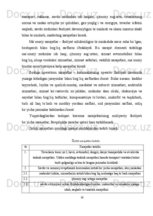 transport,   reklama,   savdo   xodimlari   ish   haqlari,   ijtimoiy   sug`urta,   tovarlarning
norma   va   undan   ortiqcha   yo`qolishlari,   gaz-yoqilg`i   va   energiya,   tovarlar   sifatini
saqlash, savdo xodimlari faoliyati davomiyligini ta`minlash va ularni maxsus shakl
bilan ta`minlash, marketing xarajatlari kiradi.
Ma`muriy xarajatlar – faoliyat uzluksizligini ta`minlashda zarur soha bo`lgan,
boshqarish   bilan   bog`liq   sarflarni   ifodalaydi.   Bu   xarajat   elementi   tarkibiga
ma`muriy   xodimlar   ish   haqi,   ijtimoiy   sug`urtasi,   xizmat   avtomobillari   bilan
bog`liq, aloqa vositalari xizmatlari, xizmat safarlari, vakillik xarajatlari, ma`muriy
binolar amortizatsiyasi kabi xarajatlar kiradi.
Boshqa   operatsion   xarajatlar   –   korxonalarning   operativ   faoliyati   davomida
yuzaga keladigan  jarayonlar  bilan bog`liq sarflardan iborat. Bular  asosan:  kadrlar
tayyorlash,   loyiha   va   qurilish-montaj,   maslahat   va   axborot   xizmatlari,   auditorlik
xizmatlari,   xizmat   ko`rsatuvchi   xo`jaliklar,   xodimlar   dam   olishi,   ekskursiya   va
sayohat   bilan   bog`liq   tadbirlar,   kompensatsiya   to`lovlari,   mukofot   va   taqdirlash,
turli   xil   haq   to`lash   va   moddiy   yordam   sarflari,   sud   jarayonlari   sarflari,   soliq
bo`yicha jarimalar kabilardan iborat.
Yuqoridagilardan   tashqari   korxona   xarajatlarining   moliyaviy   faoliyati
bo`yicha xarajatlar, favqulodda zararlar qatori ham tarkiblanadi.
Sotish xarajatlari quyidagi xarajat moddalaridan tarkib topadi.
S otish xarajatlari tarkibi
t/r Xarajatlar tarkibi
1. Tovarlarni temir yo`l, havo, avtomobil, dengiz, daryo transportida va ot-ulovda
tashish xarajatlari. Ushbu moddaga tashish xarajatlari hamda transport vositalari bekor
turib qolganligi uchun to`langan jarimalar kiritiladi
2. Savdo va umumiy ovqatlanish korxonalari sotish bo`yicha xarajatlari, shu jumladan:
2.1. mahsulot (ishlar, xizmatlar)ni sotish bilan bog`liq mehnatga haq to`lash xarajatlari
2.2. ijtimoiy sug`urtaga xarajatlar.
2.3. savdo ehtiyojlari uchun foydalaniladigan binolar, inshootlar va xonalarni ijaraga
olish, saqlash va tuzatish xarajatlari
28 