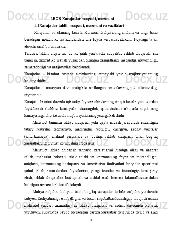 I.BOB   Xarajatlar maqsadi, mazmuni
           1.1Xarajatlar tahlili maqsadi, mazmuni va vazifalari
  Xarajatlar   va   ularning   tasnifi.   Korxona   faoliyatining   muhim   va   unga   baho
beradigan   mezon   ko`rsatkichlaridan   biri   foyda   va   rentabellikdir.   Foydaga   ta`sir
etuvchi omil bu tannarxdir. 
Tannarx   tahlili   orqali   har   bir   xo`jalik   yurituvchi   subyektni   ishlab   chiqarish,   ish
bajarish, xizmat ko`rsatish yuzasidan qilingan xarajatlarini maqsadga muvofiqligi,
samaradorligi va natijaviyligi baholanadi.
Xarajatlar   –   hisobot   davrida   aktivlarning   kamayishi   yoxud   majburiyatlarning
ko`payishidir. 
Xarajatlar   –   muayyan   davr   oralig`ida   sarflangan   resurslarning   pul   o`lchovidagi
qiymatidir.
Xarajat – hisobot davrida iqtisodiy foydani aktivlarning chiqib ketishi yoki ulardan
foydalanish   shaklida   kamayishi,   shuningdek,   qatnashchilar   o`rtasida   kapitalning
kamayishiga olib keluvchi majburiyatlarning yuzaga kelishidir.
Mahsulot   tannarxi   ishlab   chiqarish   yoki   qayta   ishlash   jarayonida   ishlatilgan
tabiiy   resurslar,   xomashyo,   materiallar,   yoqilg`i,   energiya,   asosiy   vositalar
(amortizatsiya),   mehnat   resurslari   va   boshqa   ishlab   chiqarish   bilan   bog`liq
xarajatlarning qiymat ko`rinishini ifodasidir. 
Mahsulot   ishlab   chiqarish   tannarxi   xarajatlarini   hisobga   olish   va   nazorat
qilish,   mahsulot   bahosini   shakllanishi   va   korxonaning   foyda   va   rentabelligini
aniqlash,   korxonaning   boshqaruv   va   investitsiya   faoliyatlari   bo`yicha   qarorlarni
qabul   qilish,   resurslardan   foydalanish,   yangi   texnika   va   texnologiyalarni   joriy
etish,   ishlab   chiqarishni   boshqarish   va   tashkil   etish   tizimini   takomillashtirishdan
ko`rilgan samaradorlikni ifodalaydi.
Moliya-xo`jalik   faoliyati   bilan   bog`liq   xarajatlar   tarkibi   xo`jalik   yurituvchi
subyekt faoliyatining rentabelligini va bozor raqobatbardoshliligini aniqlash uchun
mahsulot   (ishlar,   xizmatlar)   ni   ishlab   chiqarish   va   sotish   davomida   xo`jalik
yurituvchi  subyektda  paydo bo`ladigan barcha xarajatlar to`g`risida to`liq va aniq
3