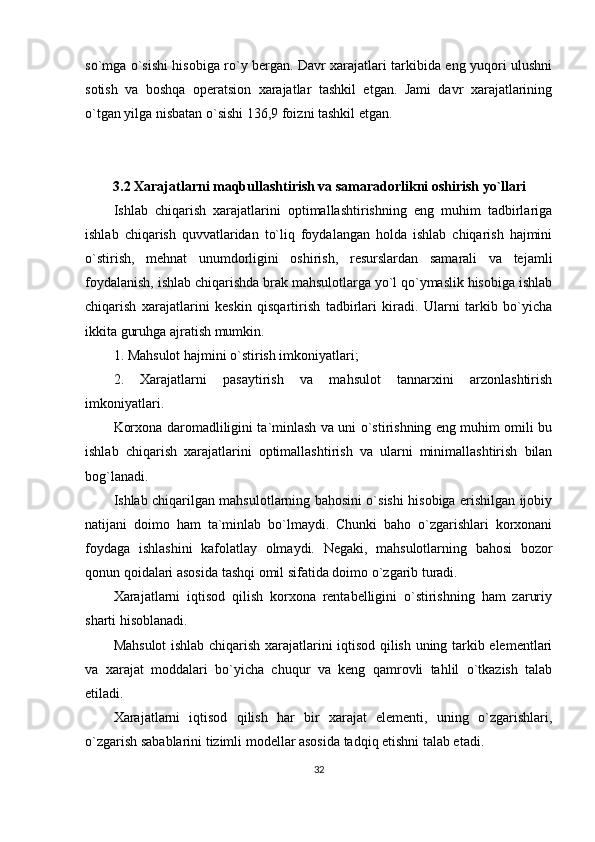 so`mga o`sishi hisobiga ro`y bergan. Davr xarajatlari tarkibida eng yuqori ulushni
sotish   va   boshqa   operatsion   xarajatlar   tashkil   etgan.   Jami   davr   xarajatlarining
o`tgan yilga nisbatan o`sishi 136,9 foizni tashkil etgan.
   
         3.2 Xarajatlarni maqbullashtirish va samaradorlikni oshirish yo`llari
        Ishlab   chiqarish   xarajatlarini   optimallashtirishning   eng   muhim   tadbirlariga
ishlab   chiqarish   quvvatlaridan   to`liq   foydalangan   holda   ishlab   chiqarish   hajmini
o`stirish,   mehnat   unumdorligini   oshirish,   resurslardan   samarali   va   tejamli
foydalanish, ishlab chiqarishda brak mahsulotlarga yo`l qo`ymaslik hisobiga ishlab
chiqarish   xarajatlarini   keskin   qisqartirish   tadbirlari   kiradi.   Ularni   tarkib   bo`yicha
ikkita guruhga ajratish mumkin.
1. Mahsulot hajmini o`stirish imkoniyatlari;
2.   Xarajatlarni   pasaytirish   va   mahsulot   tannarxini   arzonlashtirish
imkoniyatlari.
Korxona daromadliligini ta`minlash va uni o`stirishning eng muhim omili bu
ishlab   chiqarish   xarajatlarini   optimallashtirish   va   ularni   minimallashtirish   bilan
bog`lanadi. 
Ishlab chiqarilgan mahsulotlarning bahosini o`sishi hisobiga erishilgan ijobiy
natijani   doimo   ham   ta`minlab   bo`lmaydi.   Chunki   baho   o`zgarishlari   korxonani
foydaga   ishlashini   kafolatlay   olmaydi.   Negaki,   mahsulotlarning   bahosi   bozor
qonun qoidalari asosida tashqi omil sifatida doimo o`zgarib turadi. 
Xarajatlarni   iqtisod   qilish   korxona   rentabelligini   o`stirishning   ham   zaruriy
sharti hisoblanadi. 
Mahsulot ishlab chiqarish xarajatlarini iqtisod qilish uning tarkib elementlari
va   xarajat   moddalari   bo`yicha   chuqur   va   keng   qamrovli   tahlil   o`tkazish   talab
etiladi.
Xarajatlarni   iqtisod   qilish   har   bir   xarajat   elementi,   uning   o`zgarishlari,
o`zgarish sabablarini tizimli modellar asosida tadqiq etishni talab etadi.
32