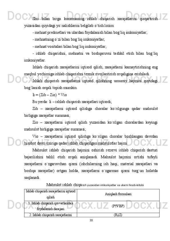 Shu   bilan   birga   korxonaning   ishlab   chiqarish   xarajatlarini   qisqartirish
yuzasidan quyidagi yo`nalishlarini belgilab o`tish lozim:
- mehnat predmetlari va ulardan foydalanish bilan bog`liq imkoniyatlar;
- mehnatning o`zi bilan bog`liq imkoniyatlar;
- mehnat vositalari bilan bog`liq imkoniyatlar;
-   ishlab   chiqarishni,   mehnatni   va   boshqaruvni   tashkil   etish   bilan   bog`liq
imkoniyatlar. 
Ishlab   chiqarish   xarajatlarini   iqtisod   qilish,   xarajatlarni   kamaytirishning   eng
maqbul yechimiga ishlab chiqarishni texnik rivojlantirish orqaligina erishiladi. 
Ishlab   chiqarish   xarajatlarini   iqtisod   qilishning   umumiy   hajmini   quyidagi
bog`lanish orqali topish mumkin.
Ii = (Zib – Zio) * Vio
Bu yerda: Ii – ishlab chiqarish xarajatlari iqtisodi;
Zib   –   xarajatlarni   iqtisod   qilishga   choralar   ko`rilgunga   qadar   mahsulot
birligiga xarajatlar summasi; 
Zio   –   xarajatlarni   iqtisod   qilish   yuzasidan   ko`rilgan   choralardan   keyingi
mahsulot birligiga xarajatlar summasi;
Vio   –   xarajatlarni   iqtisod   qilishga   ko`rilgan   choralar   boshlangan   davrdan
hisobot davri oxiriga qadar ishlab chiqarilgan mahsulotlar hajmi.
Mahsulot   ishlab   chiqarish   hajmini   oshirish   rezervi   ishlab   chiqarish   dasturi
bajarilishini   tahlil   etish   orqali   aniqlanadi.   Mahsulot   hajmini   ortishi   tufayli
xarajatlarni   o`zgaruvchan   qismi   (ishchilarning   ish   haqi,   material   xarajatlari   va
boshqa   xarajatlar)   ortgan   holda,   xarajatlarni   o`zgarmas   qismi   turg`un   holatda
saqlanadi.
Mahsulot ishlab chiqa rish yuzasidan imkoniyatlar va ularni hisob-kitobi
Ishlab chiqarish xarajatlarini iqtisod
qilish Aniqlash formulasi
1. Ishlab chiqarish quvvatlaridan
foydalanish darajasi (P↑VBP)
2. Ishlab chiqarish xarajatlarini (R↓Z)
33 