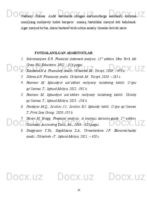 Yakuniy   Xulosa:   Audit   davomida   olingan   ma'lumotlarga   asoslanib,   korxona
nomi]ning   moliyaviy   holati   barqaror     noaniq   /xatoliklar   mavjud   deb   baholandi.
Agar mavjud bo'lsa, ularni bartaraf etish uchun amaliy choralar ko'rish zarur.
                 FOYDALANILGAN ADABIYOTLAR .
1. Subramanyam   K.R.   Financial   statement   analysis.   11 th
  edition.   New   York,   Mc
Graw- Hill Education, 20 22 . - 814 pages.
2. Kazakova N.A. Finansoviy analiz. Uchebnik. M.: Yurayt, 201 9 . – 470 s.
3. Jilkina A.N. Finansoviy analiz. Uchebnik.  M.: Yurayt, 20 20 . – 285 s.
4. Raximov   M.   Iqtisodiyot   sub`ektlari   moliyaviy   holatining   tahlili.   O‘quv
qo‘llanma. T.; Iqtisod-Moliya, 20 22 . -392 b.
5. Raximov   M.   Iqtisodiyot   sub`ektlari   moliyaviy   holatining   tahlili.   Uslubiy
qo‘llanma. T.; Iqtisod-Moliya, 20 23 . - 156  b. 
6. Pardayev   M.Q.,   Isroilov   J.I.,   Isroilov   B.I.   Iqtisodiy   tahlil.   O‘quv   qo‘llanma.
T.:Print Line Group, 20 20 .- 533  b. 
7. Steven   M.   Bragg.   Financial   analysis:   A   business   decision   guide.   2 nd
  edition.
Colorado, Accounting Tools, Inc., 2019. –325 pages. 
8. Shagiyasov   T.Sh.,   Sagdillaeva   Z.A.,   Urmanbekova   I.F.   Ekonomicheskiy
analiz. /Uchebnik –T.: Iqtisod-Moliya, 2021. – 428 s. 
35 