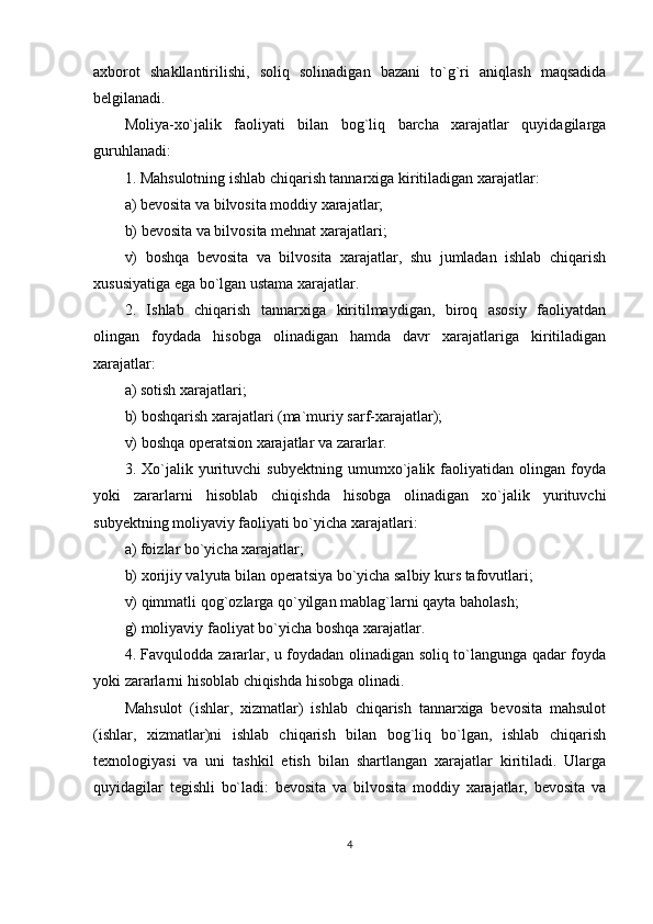 axborot   shakllantirilishi,   soliq   solinadigan   bazani   to`g`ri   aniqlash   maqsadida
belgilanadi.
Moliya-xo`jalik   faoliyati   bilan   bog`liq   barcha   xarajatlar   quyidagilarga
guruhlanadi:
1. Mahsulotning ishlab chiqarish tannarxiga kiritiladigan xarajatlar:
a) bevosita va bilvosita moddiy xarajatlar;
b) bevosita va bilvosita mehnat xarajatlari;
v)   boshqa   bevosita   va   bilvosita   xarajatlar,   shu   jumladan   ishlab   chiqarish
xususiyatiga ega bo`lgan ustama xarajatlar.
2.   Ishlab   chiqarish   tannarxiga   kiritilmaydigan,   biroq   asosiy   faoliyatdan
olingan   foydada   hisobga   olinadigan   hamda   davr   xarajatlariga   kiritiladigan
xarajatlar:
a) sotish xarajatlari;
b) boshqarish xarajatlari (ma`muriy sarf-xarajatlar);
v) boshqa operatsion xarajatlar va zararlar.
3.   Xo`jalik   yurituvchi   subyektning   umumxo`jalik   faoliyatidan   olingan   foyda
yoki   zararlarni   hisoblab   chiqishda   hisobga   olinadigan   xo`jalik   yurituvchi
subyektning moliyaviy faoliyati bo`yicha xarajatlari:
a) foizlar bo`yicha xarajatlar;
b) xorijiy valyuta bilan operatsiya bo`yicha salbiy kurs tafovutlari;
v) qimmatli qog`ozlarga qo`yilgan mablag`larni qayta baholash;
g) moliyaviy faoliyat bo`yicha boshqa xarajatlar.
4. Favqulodda zararlar, u foydadan olinadigan soliq to`langunga qadar foyda
yoki zararlarni hisoblab chiqishda hisobga olinadi.
Mahsulot   (ishlar,   xizmatlar)   ishlab   chiqarish   tannarxiga   bevosita   mahsulot
(ishlar,   xizmatlar)ni   ishlab   chiqarish   bilan   bog`liq   bo`lgan,   ishlab   chiqarish
texnologiyasi   va   uni   tashkil   etish   bilan   shartlangan   xarajatlar   kiritiladi.   Ularga
quyidagilar   tegishli   bo`ladi:   bevosita   va   bilvosita   moddiy   xarajatlar,   bevosita   va
4 