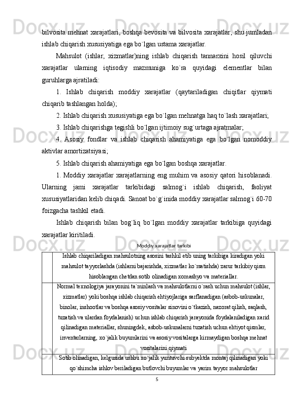 bilvosita mehnat xarajatlari, boshqa bevosita va bilvosita xarajatlar, shu jumladan
ishlab chiqarish xususiyatiga ega bo`lgan ustama xarajatlar.
Mahsulot   (ishlar,   xizmatlar)ning   ishlab   chiqarish   tannarxini   hosil   qiluvchi
xarajatlar   ularning   iqtisodiy   mazmuniga   ko`ra   quyidagi   elementlar   bilan
guruhlarga ajratiladi:
1.   Ishlab   chiqarish   moddiy   xarajatlar   (qaytariladigan   chiqitlar   qiymati
chiqarib tashlangan holda);
2. Ishlab chiqarish xususiyatiga ega bo`lgan mehnatga haq to`lash xarajatlari;
3. Ishlab chiqarishga tegishli bo`lgan ijtimoiy sug`urtaga ajratmalar;
4.   Asosiy   fondlar   va   ishlab   chiqarish   ahamiyatiga   ega   bo`lgan   nomoddiy
aktivlar amortizatsiyasi;
5. Ishlab chiqarish ahamiyatiga ega bo`lgan boshqa xarajatlar.
1.  Moddiy  xarajatlar   xarajatlarning  eng  muhim  va  asosiy  qatori  hisoblanadi.
Ularning   jami   xarajatlar   tarkibidagi   salmog`i   ishlab   chiqarish,   faoliyat
xususiyatlaridan kelib chiqadi. Sanoat bo`g`inida moddiy xarajatlar salmog`i 60-70
foizgacha tashkil etadi. 
Ishlab   chiqarish   bilan   bog`liq   bo`lgan   moddiy   xarajatlar   tarkibiga   quyidagi
xarajatlar kiritiladi. 
Moddiy xarajatlar tarkibi
Ishlab chiqariladigan mahsulotning asosini tashkil etib uning tarkibiga kiradigan yoki
mahsulot tayyorlashda (ishlarni bajarishda, xizmatlar ko`rsatishda) zarur tarkibiy qism
hisoblangan chetdan sotib olinadigan xomashyo va materiallar.
Normal texnologiya jarayonini ta`minlash va mahsulotlarni o`rash uchun mahsulot (ishlar,
xizmatlar) yoki boshqa ishlab chiqarish ehtiyojlariga sarflanadigan (asbob-uskunalar,
binolar, inshootlar va boshqa asosiy vositalar sinovini o`tkazish, nazorat qilish, saqlash,
tuzatish va ulardan foydalanish) uchun ishlab chiqarish jarayonida foydalaniladigan xarid
qilinadigan materiallar, shuningdek‚ asbob-uskunalarni tuzatish uchun ehtiyot qismlar,
inventarlarning, xo`jalik buyumlarini va asosiy vositalarga kirmaydigan boshqa mehnat
vositalarini qiymati
Sotib olinadigan, kelgusida ushbu xo`jalik yurituvchi subyektda montaj qilinadigan yoki
qo`shimcha ishlov beriladigan butlovchi buyumlar va yarim tayyor mahsulotlar
5 