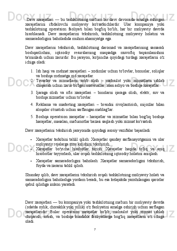   Davr   xarajatlari   —   bu   tashkilotning   ma'lum   bir   davr   davomida   amalga   oshirgan
xarajatlarini   ifodalovchi   moliyaviy   ko'rsatkichlardir.   Ular   kompaniya   yoki
tashkilotning   operatsion   faoliyati   bilan   bog'liq   bo'lib,   har   bir   moliyaviy   davrda
hisoblanadi.   Davr   xarajatlarini   tekshirish,   tashkilotning   moliyaviy   holatini   va
samaradorligini baholashda muhim ahamiyatga ega.
Davr   xarajatlarini   tekshirish,   tashkilotning   daromad   va   xarajatlarining   samarali
boshqarilishini,   iqtisodiy   resurslarning   maqsadga   muvofiq   taqsimlanishini
ta'minlash  uchun  zarurdir.   Bu  jarayon,  ko'pincha  quyidagi   turdagi   xarajatlarni   o'z
ichiga oladi:
1. Ish haqi va mehnat xarajatlari   – xodimlar uchun to'lovlar, bonuslar, soliqlar
va boshqa mehnatga oid xarajatlar.
2. Tovarlar   va   xizmatlarni   sotib   olish   –   mahsulot   yoki   xizmatlarni   ishlab
chiqarish uchun zarur bo'lgan materiallar, xom ashyo va boshqa xarajatlar.
3. Ijaraga   olish   va   ofis   xarajatlari   –   binolarni   ijaraga   olish,   elektr,   suv   va
boshqa xizmatlar uchun to'lovlar.
4. Reklama   va   marketing   xarajatlari   –   brendni   rivojlantirish,   mijozlar   bilan
aloqalar o'rnatish uchun sarflangan mablag'lar.
5. Boshqa   operatsion   xarajatlar   –   harajatlar   va   xizmatlar   bilan   bog'liq   boshqa
harajatlar, masalan, ma'lumotlar bazasi saqlash yoki xizmat ko'rsatish.
Davr xarajatlarini tekshirish jarayonida quyidagi asosiy vazifalar bajariladi:
 Xarajatlar tarkibini tahlil qilish : Xarajatlar qanday sarflanayotganini va ular
moliyaviy rejalarga mos kelishini tekshirish.
 Xarajatlar   bo'yicha   hisobotlar   tuzish :   Xarajatlar   haqida   to'liq   va   aniq
hisobotlar tayyorlash, ular orqali tashkilotning iqtisodiy holatini aniqlash.
 Xarajatlar   samaradorligini   baholash :   Xarajatlar   samaradorligini   tekshirish,
foyda va zararni tahlil qilish.
Shunday qilib, davr xarajatlarini tekshirish orqali tashkilotning moliyaviy holati va
samaradorligini baholashga yordam beradi, bu esa kelajakda yaxshilangan qarorlar
qabul qilishga imkon yaratadi.
Davr xarajatlari — bu kompaniya yoki tashkilotning ma'lum bir moliyaviy davrda
(odatda oylik, choraklik yoki yillik) o'z faoliyatini amalga oshirish uchun sarflagan
xarajatlaridir.   Bular   operatsion   xarajatlar   bo'lib,   mahsulot   yoki   xizmat   ishlab
chiqarish,   sotish,   va   boshqa   kundalik   faoliyatlarga   bog'liq   xarajatlarni   o'z   ichiga
oladi.
7 