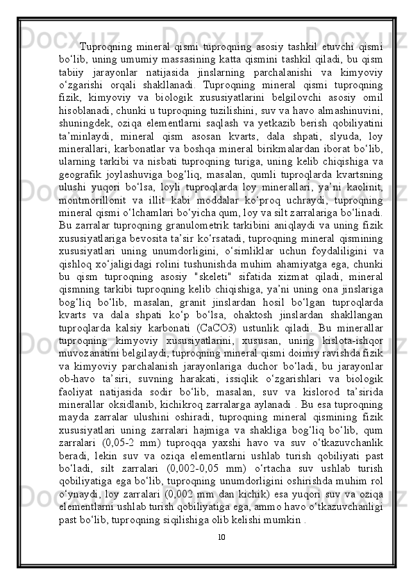           Tuproqning   mineral   qismi   tuproqning   asosiy   tashkil   etuvchi   qismi
bo‘lib, uning umumiy massasining katta qismini tashkil qiladi, bu qism
tabiiy   jarayonlar   natijasida   jinslarning   parchalanishi   va   kimyoviy
o‘zgarishi   orqali   shakllanadi.   Tuproqning   mineral   qismi   tuproqning
fizik,   kimyoviy   va   biologik   xususiyatlarini   belgilovchi   asosiy   omil
hisoblanadi, chunki u tuproqning tuzilishini, suv va havo almashinuvini,
shuningdek,   oziqa   elementlarni   saqlash   va   yetkazib   berish   qobiliyatini
ta’minlaydi,   mineral   qism   asosan   kvarts,   dala   shpati,   slyuda,   loy
minerallari,   karbonatlar   va   boshqa   mineral   birikmalardan   iborat   bo‘lib,
ularning   tarkibi   va   nisbati   tuproqning   turiga,   uning   kelib   chiqishiga   va
geografik   joylashuviga   bog‘liq,   masalan,   qumli   tuproqlarda   kvartsning
ulushi   yuqori   bo‘lsa,   loyli   tuproqlarda   loy   minerallari,   ya’ni   kaolinit,
montmorillonit   va   illit   kabi   moddalar   ko‘proq   uchraydi,   tuproqning
mineral qismi o‘lchamlari bo‘yicha qum, loy va silt zarralariga bo‘linadi.
Bu zarralar  tuproqning  granulometrik  tarkibini  aniqlaydi  va uning  fizik
xususiyatlariga   bevosita  ta’sir  ko‘rsatadi,  tuproqning  mineral  qismining
xususiyatlari   uning   unumdorligini,   o‘simliklar   uchun   foydaliligini   va
qishloq  xo‘jaligidagi  rolini  tushunishda  muhim  ahamiyatga  ega, chunki
bu   qism   tuproqning   asosiy   "skeleti"   sifatida   xizmat   qiladi,   mineral
qismning tarkibi tuproqning kelib chiqishiga, ya’ni uning ona jinslariga
bog‘liq   bo‘lib,   masalan,   granit   jinslardan   hosil   bo‘lgan   tuproqlarda
kvarts   va   dala   shpati   ko‘p   bo‘lsa,   ohaktosh   jinslardan   shakllangan
tuproqlarda   kalsiy   karbonati   (CaCO3)   ustunlik   qiladi.   Bu   minerallar
tuproqning   kimyoviy   xususiyatlarini,   xususan,   uning   kislota-ishqor
muvozanatini belgilaydi, tuproqning mineral qismi doimiy ravishda fizik
va   kimyoviy   parchalanish   jarayonlariga   duchor   bo‘ladi,   bu   jarayonlar
ob-havo   ta’siri,   suvning   harakati,   issiqlik   o‘zgarishlari   va   biologik
faoliyat   natijasida   sodir   bo‘lib,   masalan,   suv   va   kislorod   ta’sirida
minerallar oksidlanib, kichikroq zarralarga aylanadi . Bu esa tuproqning
mayda   zarralar   ulushini   oshiradi,   tuproqning   mineral   qismining   fizik
xususiyatlari   uning   zarralari   hajmiga   va   shakliga   bog‘liq   bo‘lib,   qum
zarralari   (0,05-2   mm)   tuproqqa   yaxshi   havo   va   suv   o‘tkazuvchanlik
beradi,   lekin   suv   va   oziqa   elementlarni   ushlab   turish   qobiliyati   past
bo‘ladi,   silt   zarralari   (0,002-0,05   mm)   o‘rtacha   suv   ushlab   turish
qobiliyatiga ega bo‘lib, tuproqning unumdorligini oshirishda muhim rol
o‘ynaydi,   loy   zarralari   (0,002   mm   dan   kichik)   esa   yuqori   suv   va   oziqa
elementlarni ushlab turish qobiliyatiga ega, ammo havo o‘tkazuvchanligi
past bo‘lib, tuproqning siqilishiga olib kelishi mumkin . 
10 