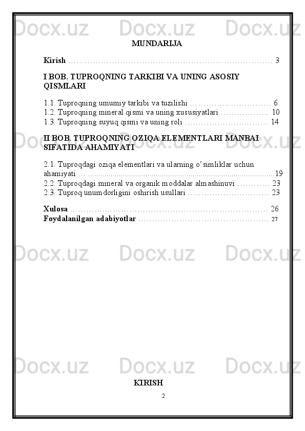 MUNDARIJA
Kirish  ………………………………………………………………… 3
I BOB. TUPROQNING TARKIBI VA UNING ASOSIY 
QISMLARI
1.1. Tuproqning umumiy tarkibi va tuzilishi ………………………… 6
1.2. Tuproqning mineral qismi va uning xususiyatlari ……………… 10
1.3. Tuproqning suyuq qismi va uning roli ………………….……… 14
II BOB. TUPROQNING OZIQA ELEMENTLARI MANBAI 
SIFATIDA AHAMIYATI
2.1. Tuproqdagi oziqa elementlari va ularning o‘simliklar uchun 
ahamiyati … ...........................................................................................19
2.2. Tuproqdagi mineral va organik moddalar almashinuvi ………… 23
2.3. Tuproq unumdorligini oshirish usullari ………………………… 23
Xulosa  ………….…………………………………………………… 26
Foydalanilgan adabiyotlar  …………………………………………   27
                                            KIRISH
2