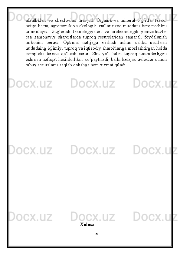 afzalliklari   va   cheklovlari   mavjud.   Organik   va   mineral   o‘g‘itlar   tezkor
natija bersa, agrotexnik va ekologik usullar uzoq muddatli barqarorlikni
ta’minlaydi.   Sug‘orish   texnologiyalari   va   biotexnologik   yondashuvlar
esa   zamonaviy   sharoitlarda   tuproq   resurslaridan   samarali   foydalanish
imkonini   beradi.   Optimal   natijaga   erishish   uchun   ushbu   usullarni
hududning iqlimiy, tuproq va iqtisodiy sharoitlariga moslashtirgan holda
kompleks   tarzda   qo‘llash   zarur.   Shu   yo‘l   bilan   tuproq   unumdorligini
oshirish nafaqat hosildorlikni ko‘paytiradi, balki kelajak avlodlar uchun
tabiiy resurslarni saqlab qolishga ham xizmat qiladi.
  
                                      
                                             Xulosa  
28