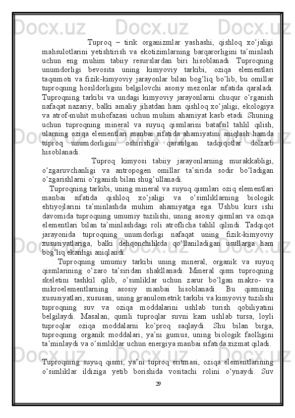 Tuproq   –   tirik   organizmlar   yashashi,   qishloq   xo‘jaligi
mahsulotlarini   yetishtirish   va   ekotizimlarning   barqarorligini   ta’minlash
uchun   eng   muhim   tabiiy   resurslardan   biri   hisoblanadi.   Tuproqning
unumdorligi   bevosita   uning   kimyoviy   tarkibi,   oziqa   elementlari
taqsimoti   va   fizik-kimyoviy   jarayonlar   bilan   bog‘liq   bo‘lib,   bu   omillar
tuproqning   hosildorligini   belgilovchi   asosiy   mezonlar   sifatida   qaraladi.
Tuproqning   tarkibi   va   undagi   kimyoviy   jarayonlarni   chuqur   o‘rganish
nafaqat   nazariy,   balki   amaliy   jihatdan   ham   qishloq   xo‘jaligi,   ekologiya
va atrof-muhit  muhofazasi  uchun  muhim  ahamiyat  kasb  etadi.  Shuning
uchun   tuproqning   mineral   va   suyuq   qismlarini   batafsil   tahlil   qilish,
ularning   oziqa   elementlari   manbai   sifatida   ahamiyatini   aniqlash   hamda
tuproq   unumdorligini   oshirishga   qaratilgan   tadqiqotlar   dolzarb
hisoblanadi.
                Tuproq   kimyosi   tabiiy   jarayonlarning   murakkabligi,
o‘zgaruvchanligi   va   antropogen   omillar   ta’sirida   sodir   bo‘ladigan
o‘zgarishlarni o‘rganish bilan shug‘ullanadi. 
     Tuproqning tarkibi, uning mineral va suyuq qismlari oziq elementlari
manbai   sifatida   qishloq   xo‘jaligi   va   o‘simliklarning   biologik
ehtiyojlarini   ta’minlashda   muhim   ahamiyatga   ega.   Ushbu   kurs   ishi
davomida   tuproqning   umumiy   tuzilishi,   uning   asosiy   qismlari   va   oziqa
elementlari   bilan   ta’minlashdagi   roli   atroflicha   tahlil   qilindi.   Tadqiqot
jarayonida   tuproqning   unumdorligi   nafaqat   uning   fizik-kimyoviy
xususiyatlariga,   balki   dehqonchilikda   qo‘llaniladigan   usullarga   ham
bog‘liq ekanligi aniqlandi.
      Tuproqning   umumiy   tarkibi   uning   mineral,   organik   va   suyuq
qismlarining   o‘zaro   ta’siridan   shakllanadi.   Mineral   qism   tuproqning
skeletini   tashkil   qilib,   o‘simliklar   uchun   zarur   bo‘lgan   makro-   va
mikroelementlarning   asosiy   manbai   hisoblanadi.   Bu   qismning
xususiyatlari, xususan, uning granulometrik tarkibi va kimyoviy tuzilishi
tuproqning   suv   va   oziqa   moddalarini   ushlab   turish   qobiliyatini
belgilaydi.   Masalan,   qumli   tuproqlar   suvni   kam   ushlab   tursa,   loyli
tuproqlar   oziqa   moddalarni   ko‘proq   saqlaydi.   Shu   bilan   birga,
tuproqning   organik   moddalari,   ya’ni   gumus,   uning   biologik   faolligini
ta’minlaydi va o‘simliklar uchun energiya manbai sifatida xizmat qiladi.
Tuproqning   suyuq   qismi,   ya’ni   tuproq   eritmasi,   oziqa   elementlarining
o‘simliklar   ildiziga   yetib   borishida   vositachi   rolini   o‘ynaydi.   Suv
29