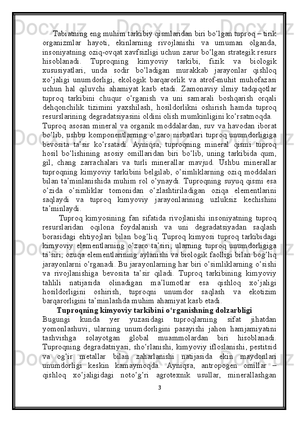 Tabiatning eng muhim tarkibiy qismlaridan biri bo‘lgan tuproq – tirik
organizmlar   hayoti,   ekinlarning   rivojlanishi   va   umuman   olganda,
insoniyatning oziq-ovqat xavfsizligi uchun zarur bo‘lgan strategik resurs
hisoblanadi.   Tuproqning   kimyoviy   tarkibi,   fizik   va   biologik
xususiyatlari,   unda   sodir   bo‘ladigan   murakkab   jarayonlar   qishloq
xo‘jaligi   unumdorligi,   ekologik   barqarorlik   va   atrof-muhit   muhofazasi
uchun   hal   qiluvchi   ahamiyat   kasb   etadi.   Zamonaviy   ilmiy   tadqiqotlar
tuproq   tarkibini   chuqur   o‘rganish   va   uni   samarali   boshqarish   orqali
dehqonchilik   tizimini   yaxshilash,   hosildorlikni   oshirish   hamda   tuproq
resurslarining degradatsiyasini oldini olish mumkinligini ko‘rsatmoqda.
Tuproq asosan mineral  va organik moddalardan,  suv va havodan iborat
bo‘lib,  ushbu komponentlarning  o‘zaro  nisbatlari  tuproq unumdorligiga
bevosita   ta’sir   ko‘rsatadi.   Ayniqsa,   tuproqning   mineral   qismi   tuproq
hosil   bo‘lishining   asosiy   omillaridan   biri   bo‘lib,   uning   tarkibida   qum,
gil,   chang   zarrachalari   va   turli   minerallar   mavjud.   Ushbu   minerallar
tuproqning   kimyoviy   tarkibini   belgilab,   o‘simliklarning   oziq   moddalari
bilan ta’minlanishida muhim rol o‘ynaydi. Tuproqning suyuq qismi esa
o‘zida   o‘simliklar   tomonidan   o‘zlashtiriladigan   oziqa   elementlarini
saqlaydi   va   tuproq   kimyoviy   jarayonlarining   uzluksiz   kechishini
ta’minlaydi.
          Tuproq   kimyosining   fan   sifatida   rivojlanishi   insoniyatning   tuproq
resurslaridan   oqilona   foydalanish   va   uni   degradatsiyadan   saqlash
borasidagi   ehtiyojlari   bilan   bog‘liq.   Tuproq   kimyosi   tuproq   tarkibidagi
kimyoviy   elementlarning   o‘zaro   ta’siri,   ularning   tuproq   unumdorligiga
ta’siri, ozuqa elementlarining aylanishi va biologik faolligi bilan bog‘liq
jarayonlarni o‘rganadi. Bu jarayonlarning har biri o‘simliklarning o‘sishi
va   rivojlanishiga   bevosita   ta’sir   qiladi.   Tuproq   tarkibining   kimyoviy
tahlili   natijasida   olinadigan   ma’lumotlar   esa   qishloq   xo‘jaligi
hosildorligini   oshirish,   tuproqni   unumdor   saqlash   va   ekotizim
barqarorligini ta’minlashda muhim ahamiyat kasb etadi.
       Tuproqning kimyoviy tarkibini o‘rganishning dolzarbligi
Bugungi   kunda   yer   yuzasidagi   tuproqlarning   sifat   jihatdan
yomonlashuvi,   ularning   unumdorligini   pasayishi   jahon   hamjamiyatini
tashvishga   solayotgan   global   muammolardan   biri   hisoblanadi.
Tuproqning degradatsiyasi,  sho‘rlanishi,  kimyoviy  ifloslanishi,  pestitsid
va   og‘ir   metallar   bilan   zaharlanishi   natijasida   ekin   maydonlari
unumdorligi   keskin   kamaymoqda.   Ayniqsa,   antropogen   omillar   –
qishloq   xo‘jaligidagi   noto‘g‘ri   agrotexnik   usullar,   minerallashgan
3
