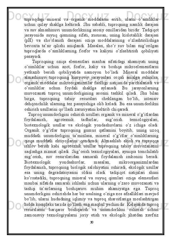 tuproqdagi   mineral   va   organik   moddalarni   eritib,   ularni   o‘simliklar
uchun   qulay   shaklga   keltiradi.   Shu   sababli,   tuproqning   namlik   darajasi
va suv almashinuvi unumdorlikning asosiy omillaridan biridir. Tadqiqot
jarayonida   suyuq   qismning   sifati,   xususan,   uning   kislotalilik   darajasi
(pH)   va   sho‘rlanish   darajasi   oziqa   moddalarining   o‘zlashtirilishiga
bevosita   ta’sir   qilishi   aniqlandi.   Masalan,   sho‘r   suv   bilan   sug‘orilgan
tuproqlarda   o‘simliklarning   fosfor   va   kaliyni   o‘zlashtirish   qobiliyati
pasayadi.
      Tuproqning   oziqa   elementlari   manbai   sifatidagi   ahamiyati   uning
o‘simliklar   uchun   azot,   fosfor,   kaliy   va   boshqa   mikroelementlarni
yetkazib   berish   qobiliyatida   namoyon   bo‘ladi.   Mineral   moddalar
almashinuvi   tuproqning   kimyoviy   jarayonlari   orqali   amalga   oshirilsa,
organik   moddalar   mikroorganizmlar   faolligi   natijasida   parchalanadi   va
o‘simliklar   uchun   foydali   shaklga   aylanadi.   Bu   jarayonlarning
muvozanati   tuproq   unumdorligining   asosini   tashkil   qiladi.   Shu   bilan
birga,   tuproqning   tabiiy   resurslari   cheklangan   bo‘lib,   intensiv
dehqonchilik ularning tez pasayishiga olib keladi. Bu esa unumdorlikni
oshirish usullarini qo‘llash zaruriyatini keltirib chiqaradi.
   Tuproq unumdorligini oshirish usullari organik va mineral o‘g‘itlardan
foydalanish,   agrotexnik   tadbirlar,   sug‘orish   texnologiyalari,
biotexnologik   usullar   va   ekologik   yondashuvlarni   o‘z   ichiga   oladi.
Organik   o‘g‘itlar   tuproqning   gumus   qatlamini   boyitib,   uning   uzoq
muddatli   unumdorligini   ta’minlasa,   mineral   o‘g‘itlar   o‘simliklarning
qisqa   muddatli   ehtiyojlarini   qondiradi.   Almashlab   ekish   va   tuproqqa
ishlov   berish   kabi   agrotexnik   usullar   tuproqning   tabiiy   muvozanatini
saqlashga   xizmat   qiladi.   Sug‘orish   texnologiyalari,   ayniqsa   tomchilatib
sug‘orish,   suv   resurslaridan   samarali   foydalanish   imkonini   beradi.
Biotexnologik   yondashuvlar,   masalan,   mikroorganizmlardan
foydalanish,   tuproqning   biologik   salohiyatini   oshiradi,   ekologik   usullar
esa   uning   degradatsiyasini   oldini   oladi.   tadqiqot   natijalari   shuni
ko‘rsatadiki,   tuproqning   mineral   va   suyuq   qismlari   oziqa   elementlari
manbai   sifatida   samarali   ishlashi   uchun   ularning   o‘zaro   muvozanati   va
tashqi   ta’sirlarning   boshqaruvi   muhim   ahamiyatga   ega.   Tuproq
unumdorligini oshirishda har bir usulning o‘ziga xos afzalliklari mavjud
bo‘lib,   ularni   hududning   iqlimiy   va   tuproq   sharoitlariga   moslashtirgan
holda kompleks tarzda qo‘llash eng maqbul yechimdir. Kelajakda tuproq
resurslarini   barqaror   boshqarish   va   unumdorlikni   oshirish   uchun
zamonaviy   texnologiyalarni   joriy   etish   va   ekologik   jihatdan   xavfsiz
30 