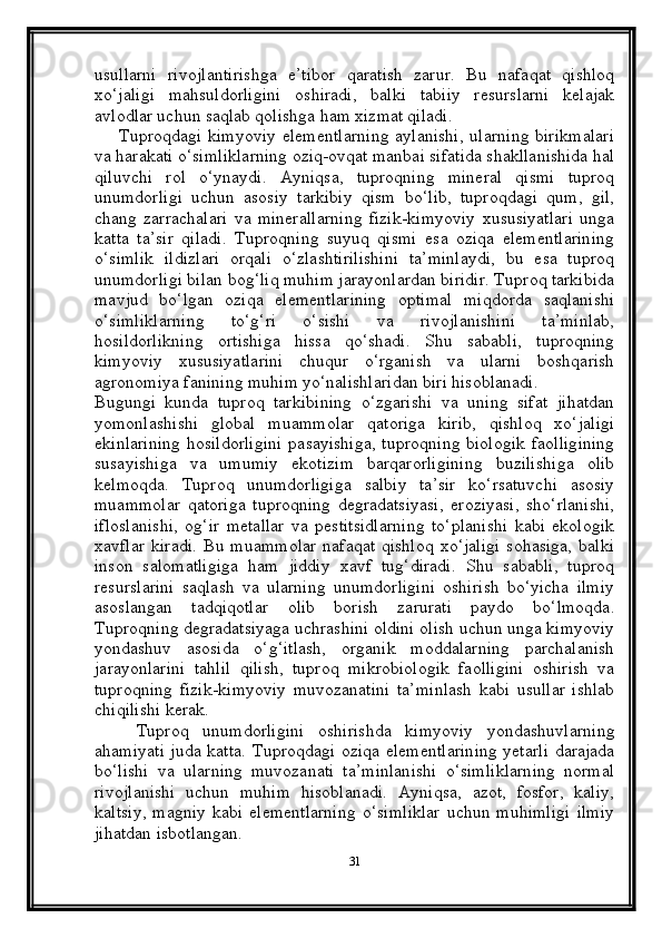 usullarni   rivojlantirishga   e’tibor   qaratish   zarur.   Bu   nafaqat   qishloq
xo‘jaligi   mahsuldorligini   oshiradi,   balki   tabiiy   resurslarni   kelajak
avlodlar uchun saqlab qolishga ham xizmat qiladi.
       Tuproqdagi kimyoviy  elementlarning  aylanishi,  ularning  birikmalari
va harakati o‘simliklarning oziq-ovqat manbai sifatida shakllanishida hal
qiluvchi   rol   o‘ynaydi.   Ayniqsa,   tuproqning   mineral   qismi   tuproq
unumdorligi   uchun   asosiy   tarkibiy   qism   bo‘lib,   tuproqdagi   qum,   gil,
chang   zarrachalari   va   minerallarning   fizik-kimyoviy   xususiyatlari   unga
katta   ta’sir   qiladi.   Tuproqning   suyuq   qismi   esa   oziqa   elementlarining
o‘simlik   ildizlari   orqali   o‘zlashtirilishini   ta’minlaydi,   bu   esa   tuproq
unumdorligi bilan bog‘liq muhim jarayonlardan biridir. Tuproq tarkibida
mavjud   bo‘lgan   oziqa   elementlarining   optimal   miqdorda   saqlanishi
o‘simliklarning   to‘g‘ri   o‘sishi   va   rivojlanishini   ta’minlab,
hosildorlikning   ortishiga   hissa   qo‘shadi.   Shu   sababli,   tuproqning
kimyoviy   xususiyatlarini   chuqur   o‘rganish   va   ularni   boshqarish
agronomiya fanining muhim yo‘nalishlaridan biri hisoblanadi.
Bugungi   kunda   tuproq   tarkibining   o‘zgarishi   va   uning   sifat   jihatdan
yomonlashishi   global   muammolar   qatoriga   kirib,   qishloq   xo‘jaligi
ekinlarining  hosildorligini  pasayishiga,  tuproqning  biologik  faolligining
susayishiga   va   umumiy   ekotizim   barqarorligining   buzilishiga   olib
kelmoqda.   Tuproq   unumdorligiga   salbiy   ta’sir   ko‘rsatuvchi   asosiy
muammolar   qatoriga   tuproqning   degradatsiyasi,   eroziyasi,   sho‘rlanishi,
ifloslanishi,   og‘ir   metallar   va   pestitsidlarning   to‘planishi   kabi   ekologik
xavflar   kiradi.   Bu  muammolar  nafaqat  qishloq  xo‘jaligi  sohasiga,  balki
inson   salomatligiga   ham   jiddiy   xavf   tug‘diradi.   Shu   sababli,   tuproq
resurslarini   saqlash   va   ularning   unumdorligini   oshirish   bo‘yicha   ilmiy
asoslangan   tadqiqotlar   olib   borish   zarurati   paydo   bo‘lmoqda.
Tuproqning degradatsiyaga uchrashini oldini olish uchun unga kimyoviy
yondashuv   asosida   o‘g‘itlash,   organik   moddalarning   parchalanish
jarayonlarini   tahlil   qilish,   tuproq   mikrobiologik   faolligini   oshirish   va
tuproqning   fizik-kimyoviy   muvozanatini   ta’minlash   kabi   usullar   ishlab
chiqilishi kerak.
      Tuproq   unumdorligini   oshirishda   kimyoviy   yondashuvlarning
ahamiyati juda katta.   Tuproqdagi oziqa elementlarining yetarli darajada
bo‘lishi   va   ularning   muvozanati   ta’minlanishi   o‘simliklarning   normal
rivojlanishi   uchun   muhim   hisoblanadi.   Ayniqsa,   azot,   fosfor,   kaliy,
kaltsiy,  magniy  kabi   elementlarning   o‘simliklar   uchun  muhimligi  ilmiy
jihatdan isbotlangan. 
31 