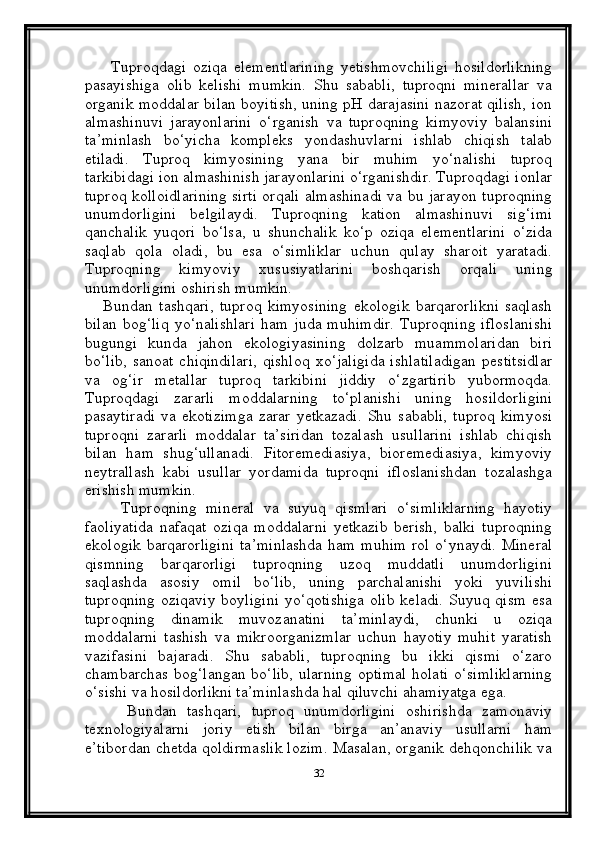 Tuproqdagi   oziqa   elementlarining   yetishmovchiligi   hosildorlikning
pasayishiga   olib   kelishi   mumkin.   Shu   sababli,   tuproqni   minerallar   va
organik moddalar bilan boyitish, uning pH darajasini nazorat qilish, ion
almashinuvi   jarayonlarini   o‘rganish   va   tuproqning   kimyoviy   balansini
ta’minlash   bo‘yicha   kompleks   yondashuvlarni   ishlab   chiqish   talab
etiladi.   Tuproq   kimyosining   yana   bir   muhim   yo‘nalishi   tuproq
tarkibidagi ion almashinish jarayonlarini o‘rganishdir. Tuproqdagi ionlar
tuproq kolloidlarining sirti orqali almashinadi va bu jarayon tuproqning
unumdorligini   belgilaydi.   Tuproqning   kation   almashinuvi   sig‘imi
qanchalik   yuqori   bo‘lsa,   u   shunchalik   ko‘p   oziqa   elementlarini   o‘zida
saqlab   qola   oladi,   bu   esa   o‘simliklar   uchun   qulay   sharoit   yaratadi.
Tuproqning   kimyoviy   xususiyatlarini   boshqarish   orqali   uning
unumdorligini oshirish mumkin.
      Bundan   tashqari,   tuproq   kimyosining   ekologik   barqarorlikni   saqlash
bilan   bog‘liq   yo‘nalishlari  ham   juda  muhimdir.   Tuproqning  ifloslanishi
bugungi   kunda   jahon   ekologiyasining   dolzarb   muammolaridan   biri
bo‘lib,   sanoat   chiqindilari,   qishloq   xo‘jaligida   ishlatiladigan   pestitsidlar
va   og‘ir   metallar   tuproq   tarkibini   jiddiy   o‘zgartirib   yubormoqda.
Tuproqdagi   zararli   moddalarning   to‘planishi   uning   hosildorligini
pasaytiradi   va   ekotizimga   zarar   yetkazadi.   Shu   sababli,   tuproq   kimyosi
tuproqni   zararli   moddalar   ta’siridan   tozalash   usullarini   ishlab   chiqish
bilan   ham   shug‘ullanadi.   Fitoremediasiya,   bioremediasiya,   kimyoviy
neytrallash   kabi   usullar   yordamida   tuproqni   ifloslanishdan   tozalashga
erishish mumkin.
        Tuproqning   mineral   va   suyuq   qismlari   o‘simliklarning   hayotiy
faoliyatida   nafaqat   oziqa   moddalarni   yetkazib   berish,   balki   tuproqning
ekologik  barqarorligini  ta’minlashda  ham  muhim  rol  o‘ynaydi. Mineral
qismning   barqarorligi   tuproqning   uzoq   muddatli   unumdorligini
saqlashda   asosiy   omil   bo‘lib,   uning   parchalanishi   yoki   yuvilishi
tuproqning oziqaviy  boyligini  yo‘qotishiga  olib keladi.  Suyuq qism  esa
tuproqning   dinamik   muvozanatini   ta’minlaydi,   chunki   u   oziqa
moddalarni   tashish   va   mikroorganizmlar   uchun   hayotiy   muhit   yaratish
vazifasini   bajaradi.   Shu   sababli,   tuproqning   bu   ikki   qismi   o‘zaro
chambarchas bog‘langan bo‘lib,  ularning  optimal  holati  o‘simliklarning
o‘sishi va hosildorlikni ta’minlashda hal qiluvchi ahamiyatga ega.
        Bundan   tashqari,   tuproq   unumdorligini   oshirishda   zamonaviy
texnologiyalarni   joriy   etish   bilan   birga   an’anaviy   usullarni   ham
e’tibordan chetda qoldirmaslik lozim. Masalan, organik dehqonchilik va
32