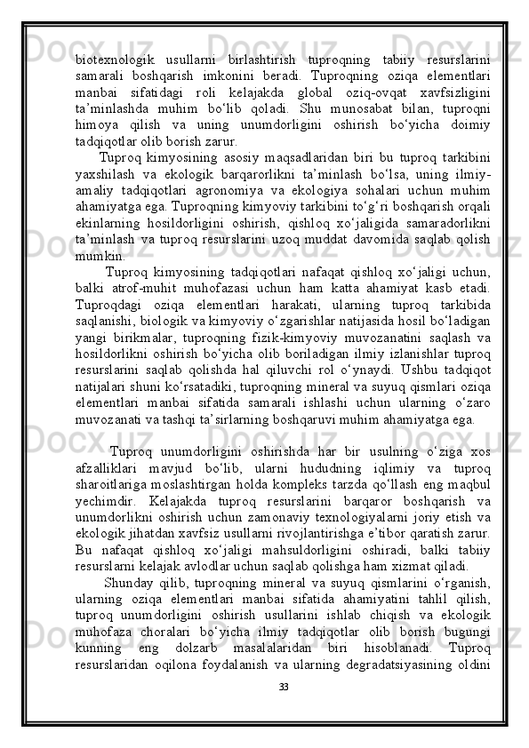 biotexnologik   usullarni   birlashtirish   tuproqning   tabiiy   resurslarini
samarali   boshqarish   imkonini   beradi.   Tuproqning   oziqa   elementlari
manbai   sifatidagi   roli   kelajakda   global   oziq-ovqat   xavfsizligini
ta’minlashda   muhim   bo‘lib   qoladi.   Shu   munosabat   bilan,   tuproqni
himoya   qilish   va   uning   unumdorligini   oshirish   bo‘yicha   doimiy
tadqiqotlar olib borish zarur .
        Tuproq   kimyosining   asosiy   maqsadlaridan   biri   bu   tuproq   tarkibini
yaxshilash   va   ekologik   barqarorlikni   ta’minlash   bo‘lsa,   uning   ilmiy-
amaliy   tadqiqotlari   agronomiya   va   ekologiya   sohalari   uchun   muhim
ahamiyatga ega. Tuproqning kimyoviy tarkibini to‘g‘ri boshqarish orqali
ekinlarning   hosildorligini   oshirish,   qishloq   xo‘jaligida   samaradorlikni
ta’minlash   va   tuproq   resurslarini   uzoq   muddat   davomida   saqlab   qolish
mumkin.
          Tuproq   kimyosining   tadqiqotlari   nafaqat   qishloq   xo‘jaligi   uchun,
balki   atrof-muhit   muhofazasi   uchun   ham   katta   ahamiyat   kasb   etadi.
Tuproqdagi   oziqa   elementlari   harakati,   ularning   tuproq   tarkibida
saqlanishi, biologik va kimyoviy o‘zgarishlar natijasida hosil bo‘ladigan
yangi   birikmalar,   tuproqning   fizik-kimyoviy   muvozanatini   saqlash   va
hosildorlikni   oshirish   bo‘yicha  olib  boriladigan  ilmiy   izlanishlar  tuproq
resurslarini   saqlab   qolishda   hal   qiluvchi   rol   o‘ynaydi.   Ushbu   tadqiqot
natijalari shuni ko‘rsatadiki, tuproqning mineral va suyuq qismlari oziqa
elementlari   manbai   sifatida   samarali   ishlashi   uchun   ularning   o‘zaro
muvozanati va tashqi ta’sirlarning boshqaruvi muhim ahamiyatga ega. 
        Tuproq   unumdorligini   oshirishda   har   bir   usulning   o‘ziga   xos
afzalliklari   mavjud   bo‘lib,   ularni   hududning   iqlimiy   va   tuproq
sharoitlariga  moslashtirgan  holda kompleks  tarzda qo‘llash  eng maqbul
yechimdir.   Kelajakda   tuproq   resurslarini   barqaror   boshqarish   va
unumdorlikni   oshirish   uchun   zamonaviy   texnologiyalarni   joriy   etish   va
ekologik jihatdan xavfsiz usullarni rivojlantirishga e’tibor qaratish zarur.
Bu   nafaqat   qishloq   xo‘jaligi   mahsuldorligini   oshiradi,   balki   tabiiy
resurslarni kelajak avlodlar uchun saqlab qolishga ham xizmat qiladi.
          Shunday   qilib,   tuproqning   mineral   va   suyuq   qismlarini   o‘rganish,
ularning   oziqa   elementlari   manbai   sifatida   ahamiyatini   tahlil   qilish,
tuproq   unumdorligini   oshirish   usullarini   ishlab   chiqish   va   ekologik
muhofaza   choralari   bo‘yicha   ilmiy   tadqiqotlar   olib   borish   bugungi
kunning   eng   dolzarb   masalalaridan   biri   hisoblanadi.   Tuproq
resurslaridan   oqilona   foydalanish   va   ularning   degradatsiyasining   oldini
33 