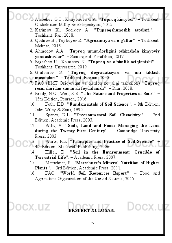 1. Atabekov G.T., Kimyonova G.A.  "Tuproq kimyosi" . – Toshkent:
O‘zbekiston Milliy Ensiklopediyasi, 2015.
2. Karimov   X.,   Sodiqov   A.   "Tuproqshunoslik   asoslari" .   –
Toshkent: Fan, 2018.
3. Qodirov B., Tojiboyev R.  "Agroximiya va o‘g‘itlar" . – Toshkent:
Mehnat, 2016.
4. Ahmedov   A.A.   "Tuproq   unumdorligini   oshirishda   kimyoviy
yondashuvlar" . – Samarqand: Zarafshon, 2017.
5. Ergashev   U.,   Xolmatov   N.   "Tuproq   va  o‘simlik   oziqlanishi" .  –
Toshkent: Universitet, 2019.
6. G‘ulomov   S.   "Tuproq   degradatsiyasi   va   uni   tiklash
masalalari" . – Toshkent: Ekosan, 2020.
7. FAO   (BMT   Oziq-ovqat   va   qishloq   xo‘jaligi   tashkiloti)   "Tuproq
resurslaridan samarali foydalanish" . – Rim, 2018.
9. Brady, N.C., Weil, R.R.  "The Nature and Properties of Soils" . –
15th Edition, Pearson, 2016.
10. Foth, H.D.   "Fundamentals of Soil Science" . – 8th Edition,
John Wiley & Sons, 1990.
11. Sparks,   D.L.   "Environmental   Soil   Chemistry" .   –   2nd
Edition, Academic Press, 2003.
12. Wild,   A.   "Soils,   Land   and   Food:   Managing   the   Land
during   the   Twenty-First   Century" .   –   Cambridge   University
Press, 2003.
13. White,   R.E.   "Principles   and   Practice   of   Soil   Science" .   –
4th Edition, Blackwell Publishing, 2006.
14. Hillel,   D.   "Soil   in   the   Environment:   Crucible   of
Terrestrial Life" . – Academic Press, 2007.
15. Marschner,   P.   "Marschner’s  Mineral  Nutrition  of  Higher
Plants" . – 3rd Edition, Academic Press, 2011.
16. FAO.   "World   Soil   Resources   Report" .   –   Food   and
Agriculture Organization of the United Nations, 2015.
                                      EKSPERT XULOSASI
35 