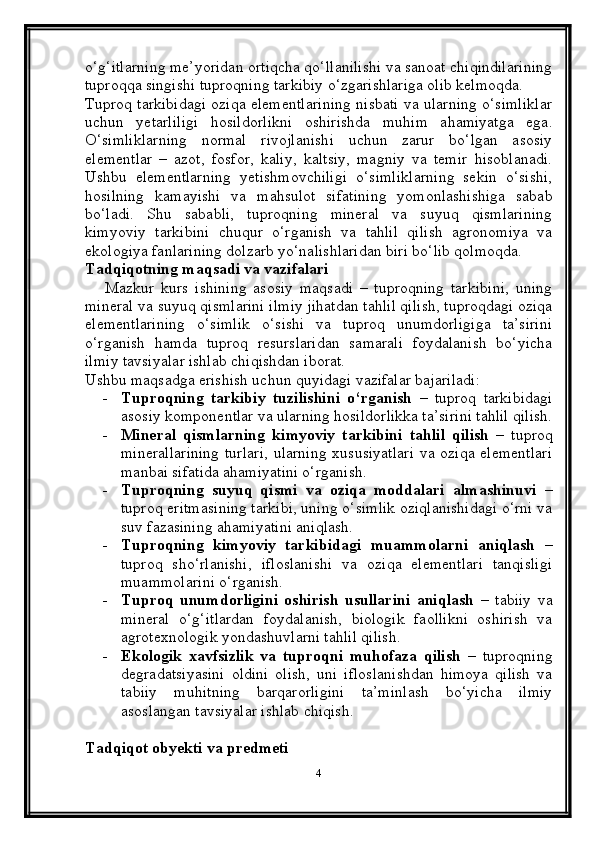 o‘g‘itlarning me’yoridan ortiqcha qo‘llanilishi va sanoat chiqindilarining
tuproqqa singishi tuproqning tarkibiy o‘zgarishlariga olib kelmoqda.
Tuproq tarkibidagi oziqa elementlarining nisbati va ularning o‘simliklar
uchun   yetarliligi   hosildorlikni   oshirishda   muhim   ahamiyatga   ega.
O‘simliklarning   normal   rivojlanishi   uchun   zarur   bo‘lgan   asosiy
elementlar   –   azot,   fosfor,   kaliy,   kaltsiy,   magniy   va   temir   hisoblanadi.
Ushbu   elementlarning   yetishmovchiligi   o‘simliklarning   sekin   o‘sishi,
hosilning   kamayishi   va   mahsulot   sifatining   yomonlashishiga   sabab
bo‘ladi.   Shu   sababli,   tuproqning   mineral   va   suyuq   qismlarining
kimyoviy   tarkibini   chuqur   o‘rganish   va   tahlil   qilish   agronomiya   va
ekologiya fanlarining dolzarb yo‘nalishlaridan biri bo‘lib qolmoqda.
Tadqiqotning maqsadi va vazifalari
      Mazkur   kurs   ishining   asosiy   maqsadi   –   tuproqning   tarkibini,   uning
mineral va suyuq qismlarini ilmiy jihatdan tahlil qilish, tuproqdagi oziqa
elementlarining   o‘simlik   o‘sishi   va   tuproq   unumdorligiga   ta’sirini
o‘rganish   hamda   tuproq   resurslaridan   samarali   foydalanish   bo‘yicha
ilmiy tavsiyalar ishlab chiqishdan iborat.
Ushbu maqsadga erishish uchun quyidagi vazifalar bajariladi:
- Tuproqning   tarkibiy   tuzilishini   o‘rganish   –   tuproq   tarkibidagi
asosiy komponentlar va ularning hosildorlikka ta’sirini tahlil qilish.
- Mineral   qismlarning   kimyoviy   tarkibini   tahlil   qilish   –   tuproq
minerallarining  turlari,  ularning xususiyatlari  va oziqa elementlari
manbai sifatida ahamiyatini o‘rganish.
- Tuproqning   suyuq   qismi   va   oziqa   moddalari   almashinuvi   –
tuproq eritmasining tarkibi, uning o‘simlik oziqlanishidagi o‘rni va
suv fazasining ahamiyatini aniqlash.
- Tuproqning   kimyoviy   tarkibidagi   muammolarni   aniqlash   –
tuproq   sho‘rlanishi,   ifloslanishi   va   oziqa   elementlari   tanqisligi
muammolarini o‘rganish.
- Tuproq   unumdorligini   oshirish   usullarini   aniqlash   –   tabiiy   va
mineral   o‘g‘itlardan   foydalanish,   biologik   faollikni   oshirish   va
agrotexnologik yondashuvlarni tahlil qilish.
- Ekologik   xavfsizlik   va   tuproqni   muhofaza   qilish   –   tuproqning
degradatsiyasini   oldini   olish,   uni   ifloslanishdan   himoya   qilish   va
tabiiy   muhitning   barqarorligini   ta’minlash   bo‘yicha   ilmiy
asoslangan tavsiyalar ishlab chiqish.
Tadqiqot obyekti va predmeti
4
