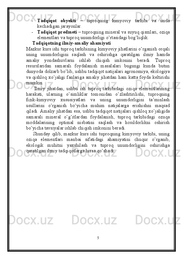 - Tadqiqot   obyekti   –   tuproqning   kimyoviy   tarkibi   va   unda
kechadigan jarayonlar.
- Tadqiqot predmeti  – tuproqning mineral va suyuq qismlari, oziqa
elementlari va tuproq unumdorligi o‘rtasidagi bog‘liqlik.
     Tadqiqotning ilmiy-amaliy ahamiyati
Mazkur kurs ishi tuproq tarkibining kimyoviy jihatlarini o‘rganish orqali
uning   unumdorligini   saqlash   va   oshirishga   qaratilgan   ilmiy   hamda
amaliy   yondashuvlarni   ishlab   chiqish   imkonini   beradi.   Tuproq
resurslaridan   samarali   foydalanish   masalalari   bugungi   kunda   butun
dunyoda dolzarb bo‘lib, ushbu tadqiqot natijalari agronomiya, ekologiya
va qishloq xo‘jaligi fanlariga amaliy jihatdan ham katta foyda keltirishi
mumkin.
        Ilmiy   jihatdan,   ushbu   ish   tuproq   tarkibidagi   oziqa   elementlarining
harakati,   ularning   o‘simliklar   tomonidan   o‘zlashtirilishi,   tuproqning
fizik-kimyoviy   xususiyatlari   va   uning   unumdorligini   ta’minlash
usullarini   o‘rganish   bo‘yicha   muhim   natijalarga   erishishni   maqsad
qiladi. Amaliy jihatdan esa, ushbu tadqiqot natijalari qishloq xo‘jaligida
samarali   mineral   o‘g‘itlardan   foydalanish,   tuproq   tarkibidagi   ozuqa
moddalarining   optimal   nisbatini   saqlash   va   hosildorlikni   oshirish
bo‘yicha tavsiyalar ishlab chiqish imkonini beradi.
       Shunday qilib,  mazkur kurs ishi  tuproqning  kimyoviy  tarkibi,  uning
oziqa   elementlari   manbai   sifatidagi   ahamiyatini   chuqur   o‘rganib,
ekologik   muhitni   yaxshilash   va   tuproq   unumdorligini   oshirishga
qaratilgan ilmiy tadqiqotlarga hissa qo‘shadi.
 
5