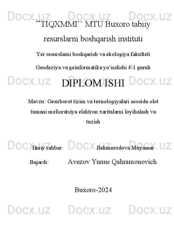 “ TIQXMMI’’ MTU Buxoro tabiiy
resurslarni boshqarish instituti
Yer resurslarni boshqarish va ekologiya fakulteti 
Geodeziya va geinformatika yo’nalishi 4\1 guruh 
DIPLOM ISHI
Mavzu : Geaxborot tizim va texnologiyalari asosida olot
tumani melioratsiya elektron xaritalarni loyihalash va
tuzish
Ilmiy rahbar:                       Bekmurodova Muyassar     
Bajardi:              Avezov Yunus Qahramonovich 
Buxoro-2024 