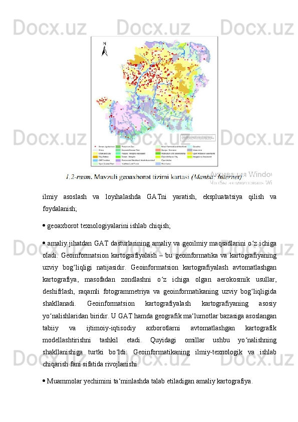 ilmiy   asoslash   va   loyihalashda   GATni   yaratish,   ekspluatatsiya   qilish   va
foydalanish; 
  geoaxborot texnologiyalarini ishlab chiqish; 
   amaliy jihatdan GAT dasturlarining amaliy va geoilmiy maqsadlarini o z ichigaʻ
oladi.   Geoinformatsion   kartografiyalash   –   bu   geoinformatika   va   kartografiyaning
uzviy   bog liqligi   natijasidir.   Geoinformatsion   kartografiyalash   avtomatlashgan	
ʻ
kartografiya,   masofadan   zondlashni   o z   ichiga   olgan   aerokosmik   usullar,	
ʻ
deshifrlash,   raqamli   fotogrammetriya   va   geoinformatikaning   uzviy   bog liqligida	
ʻ
shakllanadi.   Geoinformatsion   kartografiyalash   kartografiyaning   asosiy
yo nalishlaridan biridir. U GAT hamda geografik ma‘lumotlar bazasiga asoslangan	
ʻ
tabiiy   va   ijtimoiy-iqtisodiy   axborotlarni   avtomatlashgan   kartografik
modellashtirishni   tashkil   etadi.   Quyidagi   omillar   ushbu   yo nalishning	
ʻ
shakllanishiga   turtki   bo ldi:   Geoinformatikaning   ilmiy-texnologik   va   ishlab	
ʻ
chiqarish fani sifatida rivojlanishi. 
  Muammolar yechimini ta‘minlashda talab etiladigan amaliy kartografiya.  