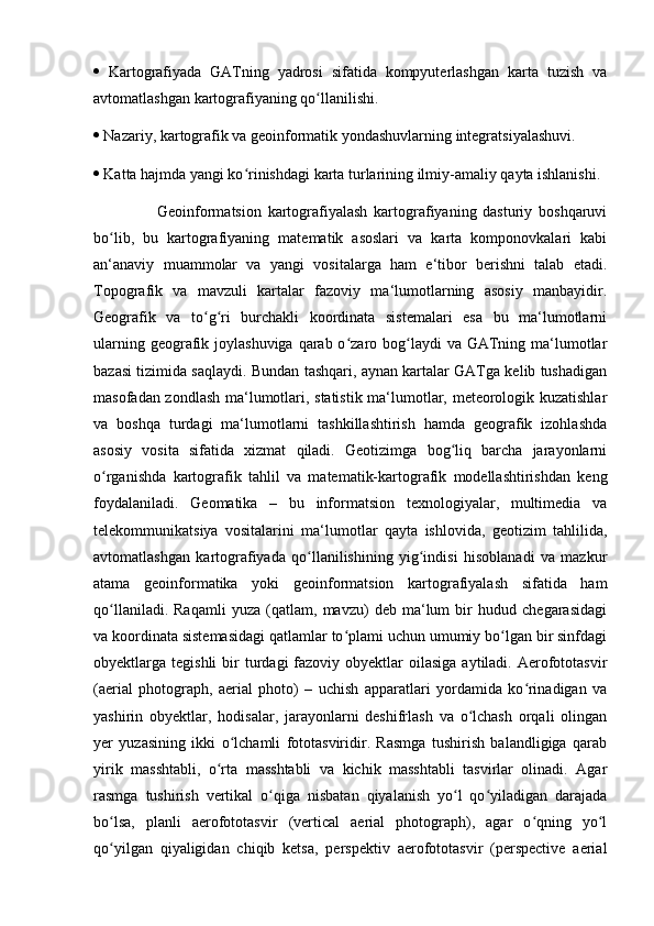   Kartografiyada   GATning   yadrosi   sifatida   kompyuterlashgan   karta   tuzish   va
avtomatlashgan kartografiyaning qo llanilishi. ʻ
  Nazariy, kartografik va geoinformatik yondashuvlarning integratsiyalashuvi. 
  Katta hajmda yangi ko rinishdagi karta turlarining ilmiy-amaliy qayta ishlanishi. 	
ʻ
                    Geoinformatsion   kartografiyalash   kartografiyaning   dasturiy   boshqaruvi
bo lib,   bu   kartografiyaning   matematik   asoslari   va   karta   komponovkalari   kabi	
ʻ
an‘anaviy   muammolar   va   yangi   vositalarga   ham   e‘tibor   berishni   talab   etadi.
Topografik   va   mavzuli   kartalar   fazoviy   ma‘lumotlarning   asosiy   manbayidir.
Geografik   va   to g ri   burchakli   koordinata   sistemalari   esa   bu   ma‘lumotlarni	
ʻ ʻ
ularning geografik joylashuviga qarab o zaro bog laydi  va  GATning ma‘lumotlar	
ʻ ʻ
bazasi tizimida saqlaydi. Bundan tashqari, aynan kartalar GATga kelib tushadigan
masofadan zondlash ma‘lumotlari, statistik ma‘lumotlar, meteorologik kuzatishlar
va   boshqa   turdagi   ma‘lumotlarni   tashkillashtirish   hamda   geografik   izohlashda
asosiy   vosita   sifatida   xizmat   qiladi.   Geotizimga   bog liq   barcha   jarayonlarni	
ʻ
o rganishda   kartografik   tahlil   va   matematik-kartografik   modellashtirishdan   keng	
ʻ
foydalaniladi.   Geomatika   –   bu   informatsion   texnologiyalar,   multimedia   va
telekommunikatsiya   vositalarini   ma‘lumotlar   qayta   ishlovida,   geotizim   tahlilida,
avtomatlashgan   kartografiyada   qo llanilishining   yig indisi   hisoblanadi   va   mazkur	
ʻ ʻ
atama   geoinformatika   yoki   geoinformatsion   kartografiyalash   sifatida   ham
qo llaniladi.   Raqamli   yuza   (qatlam,   mavzu)   deb   ma‘lum   bir   hudud   chegarasidagi	
ʻ
va koordinata sistemasidagi qatlamlar to plami uchun umumiy bo lgan bir sinfdagi	
ʻ ʻ
obyektlarga tegishli  bir  turdagi  fazoviy obyektlar   oilasiga  aytiladi. Aerofototasvir
(aerial   photograph,   aerial   photo)   –   uchish   apparatlari   yordamida   ko rinadigan   va	
ʻ
yashirin   obyektlar,   hodisalar,   jarayonlarni   deshifrlash   va   o lchash   orqali   olingan	
ʻ
yer   yuzasining   ikki   o lchamli   fototasviridir.   Rasmga   tushirish   balandligiga   qarab	
ʻ
yirik   masshtabli,   o rta   masshtabli   va   kichik   masshtabli   tasvirlar   olinadi.   Agar	
ʻ
rasmga   tushirish   vertikal   o qiga   nisbatan   qiyalanish   yo l   qo yiladigan   darajada	
ʻ ʻ ʻ
bo lsa,   planli   aerofototasvir   (vertical   aerial   photograph),   agar   o qning   yo l	
ʻ ʻ ʻ
qo yilgan   qiyaligidan   chiqib   ketsa,   perspektiv   aerofototasvir   (perspective   aerial
ʻ 