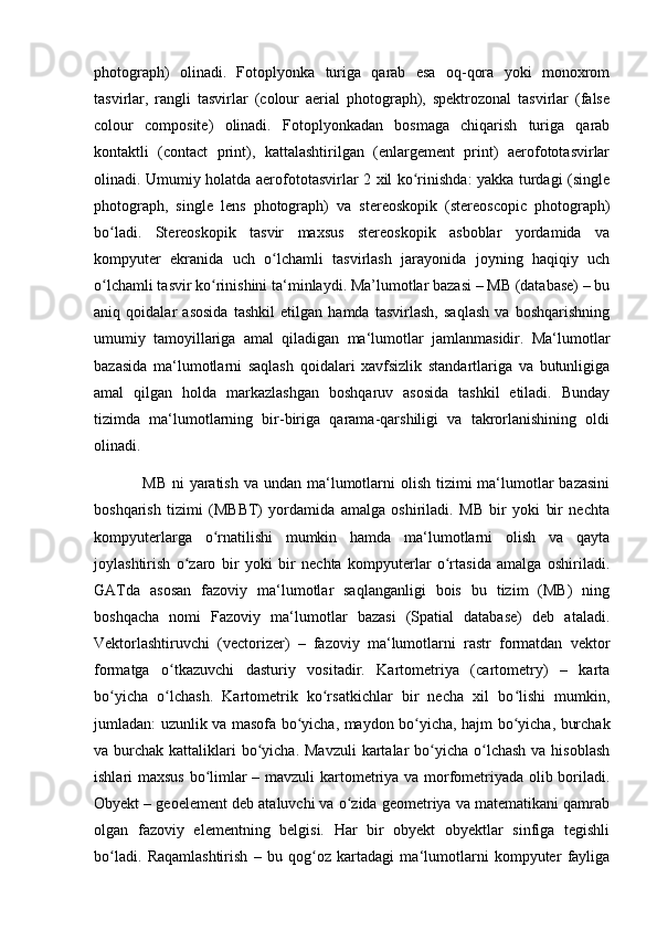 photograph)   olinadi.   Fotoplyonka   turiga   qarab   esa   oq-qora   yoki   monoxrom
tasvirlar,   rangli   tasvirlar   (colour   aerial   photograph),   spektrozonal   tasvirlar   (false
colour   composite)   olinadi.   Fotoplyonkadan   bosmaga   chiqarish   turiga   qarab
kontaktli   (contact   print),   kattalashtirilgan   (enlargement   print)   aerofototasvirlar
olinadi. Umumiy holatda aerofototasvirlar 2 xil ko rinishda: yakka turdagi (singleʻ
photograph,   single   lens   photograph)   va   stereoskopik   (stereoscopic   photograph)
bo ladi.   Stereoskopik   tasvir   maxsus   stereoskopik   asboblar   yordamida   va	
ʻ
kompyuter   ekranida   uch   o lchamli   tasvirlash   jarayonida   joyning   haqiqiy   uch	
ʻ
o lchamli tasvir ko rinishini ta‘minlaydi. Ma’lumotlar bazasi – MB (database) – bu	
ʻ ʻ
aniq   qoidalar   asosida   tashkil   etilgan   hamda   tasvirlash,   saqlash   va   boshqarishning
umumiy   tamoyillariga   amal   qiladigan   ma‘lumotlar   jamlanmasidir.   Ma‘lumotlar
bazasida   ma‘lumotlarni   saqlash   qoidalari   xavfsizlik   standartlariga   va   butunligiga
amal   qilgan   holda   markazlashgan   boshqaruv   asosida   tashkil   etiladi.   Bunday
tizimda   ma‘lumotlarning   bir-biriga   qarama-qarshiligi   va   takrorlanishining   oldi
olinadi. 
                 MB  ni  yaratish  va undan ma‘lumotlarni  olish  tizimi  ma‘lumotlar  bazasini
boshqarish   tizimi   (MBBT)   yordamida   amalga   oshiriladi.   MB   bir   yoki   bir   nechta
kompyuterlarga   o rnatilishi   mumkin   hamda   ma‘lumotlarni   olish   va   qayta	
ʻ
joylashtirish   o zaro   bir   yoki   bir   nechta   kompyuterlar   o rtasida   amalga   oshiriladi.	
ʻ ʻ
GATda   asosan   fazoviy   ma‘lumotlar   saqlanganligi   bois   bu   tizim   (MB)   ning
boshqacha   nomi   Fazoviy   ma‘lumotlar   bazasi   (Spatial   database)   deb   ataladi.
Vektorlashtiruvchi   (vectorizer)   –   fazoviy   ma‘lumotlarni   rastr   formatdan   vektor
formatga   o tkazuvchi   dasturiy   vositadir.   Kartometriya   (cartometry)   –   karta	
ʻ
bo yicha   o lchash.   Kartometrik   ko rsatkichlar   bir   necha   xil   bo lishi   mumkin,	
ʻ ʻ ʻ ʻ
jumladan: uzunlik va masofa bo yicha, maydon bo yicha, hajm bo yicha, burchak	
ʻ ʻ ʻ
va burchak kattaliklari  bo yicha. Mavzuli  kartalar  bo yicha o lchash  va hisoblash	
ʻ ʻ ʻ
ishlari maxsus bo limlar – mavzuli kartometriya va morfometriyada olib boriladi.	
ʻ
Obyekt – geoelement deb ataluvchi va o zida geometriya va matematikani qamrab	
ʻ
olgan   fazoviy   elementning   belgisi.   Har   bir   obyekt   obyektlar   sinfiga   tegishli
bo ladi.   Raqamlashtirish   –   bu   qog oz   kartadagi   ma‘lumotlarni   kompyuter   fayliga	
ʻ ʻ 
