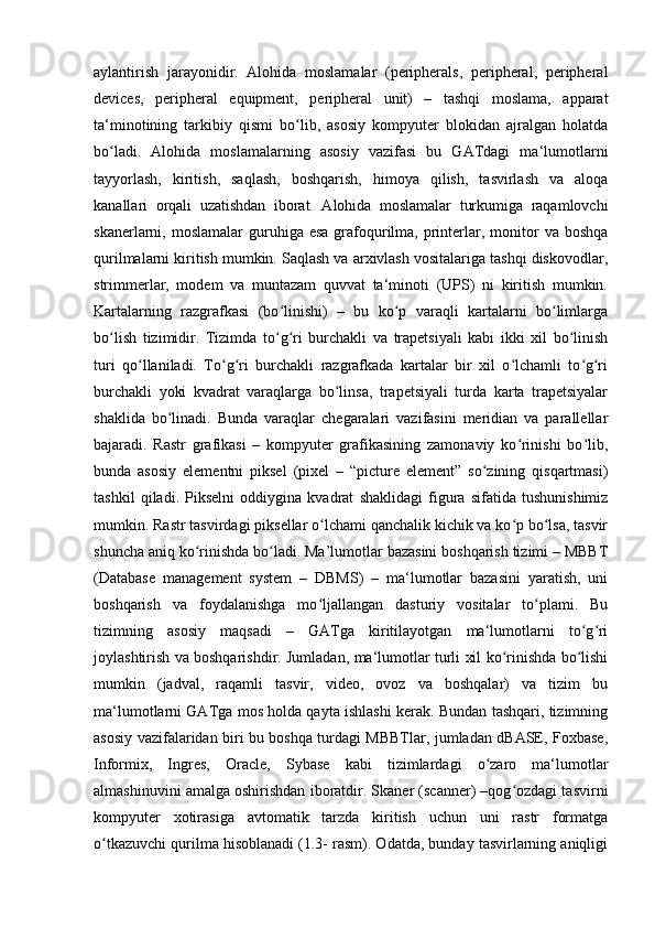 aylantirish   jarayonidir.   Alohida   moslamalar   (peripherals,   peripheral,   peripheral
devices,   peripheral   equipment,   peripheral   unit)   –   tashqi   moslama,   apparat
ta‘minotining   tarkibiy   qismi   bo lib,   asosiy   kompyuter   blokidan   ajralgan   holatdaʻ
bo ladi.   Alohida   moslamalarning   asosiy   vazifasi   bu   GATdagi   ma‘lumotlarni	
ʻ
tayyorlash,   kiritish,   saqlash,   boshqarish,   himoya   qilish,   tasvirlash   va   aloqa
kanallari   orqali   uzatishdan   iborat.   Alohida   moslamalar   turkumiga   raqamlovchi
skanerlarni, moslamalar  guruhiga esa   grafoqurilma,  printerlar, monitor  va  boshqa
qurilmalarni kiritish mumkin. Saqlash va arxivlash vositalariga tashqi diskovodlar,
strimmerlar,   modem   va   muntazam   quvvat   ta‘minoti   (UPS)   ni   kiritish   mumkin.
Kartalarning   razgrafkasi   (bo linishi)   –   bu   ko p   varaqli   kartalarni   bo limlarga	
ʻ ʻ ʻ
bo lish   tizimidir.   Tizimda   to g ri   burchakli   va   trapetsiyali   kabi   ikki   xil   bo linish	
ʻ ʻ ʻ ʻ
turi   qo llaniladi.   To g ri   burchakli   razgrafkada   kartalar   bir   xil   o lchamli   to g ri	
ʻ ʻ ʻ ʻ ʻ ʻ
burchakli   yoki   kvadrat   varaqlarga   bo linsa,   trapetsiyali   turda   karta   trapetsiyalar	
ʻ
shaklida   bo linadi.   Bunda   varaqlar   chegaralari   vazifasini   meridian   va   parallellar	
ʻ
bajaradi.   Rastr   grafikasi   –   kompyuter   grafikasining   zamonaviy   ko rinishi   bo lib,	
ʻ ʻ
bunda   asosiy   elementni   piksel   (pixel   –   “picture   element”   so zining   qisqartmasi)	
ʻ
tashkil   qiladi.   Pikselni   oddiygina   kvadrat   shaklidagi   figura   sifatida   tushunishimiz
mumkin. Rastr tasvirdagi piksellar o lchami qanchalik kichik va ko p bo lsa, tasvir	
ʻ ʻ ʻ
shuncha aniq ko rinishda bo ladi. Ma’lumotlar bazasini boshqarish tizimi – MBBT	
ʻ ʻ
(Database   management   system   –   DBMS)   –   ma‘lumotlar   bazasini   yaratish,   uni
boshqarish   va   foydalanishga   mo ljallangan   dasturiy   vositalar   to plami.   Bu	
ʻ ʻ
tizimning   asosiy   maqsadi   –   GATga   kiritilayotgan   ma‘lumotlarni   to g ri	
ʻ ʻ
joylashtirish va boshqarishdir. Jumladan, ma‘lumotlar turli xil ko rinishda bo lishi	
ʻ ʻ
mumkin   (jadval,   raqamli   tasvir,   video,   ovoz   va   boshqalar)   va   tizim   bu
ma‘lumotlarni GATga mos holda qayta ishlashi kerak. Bundan tashqari, tizimning
asosiy vazifalaridan biri bu boshqa turdagi MBBTlar, jumladan dBASE, Foxbase,
Informix,   Ingres,   Oracle,   Sybase   kabi   tizimlardagi   o zaro   ma‘lumotlar	
ʻ
almashinuvini amalga oshirishdan iboratdir. Skaner (scanner) –qog ozdagi tasvirni	
ʻ
kompyuter   xotirasiga   avtomatik   tarzda   kiritish   uchun   uni   rastr   formatga
o tkazuvchi qurilma hisoblanadi (1.3- rasm). Odatda, bunday tasvirlarning aniqligi	
ʻ 
