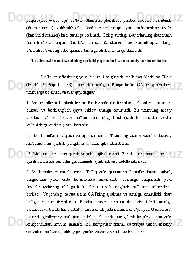 yuqori   (300   –   600   dpi)   bo ladi.   Skanerlar   planshetli   (flatbed   scanner),   barabanliʻ
(drum   scanner),   g ildirakli   (sheetfeed   scanner)   va   qo l   yordamida   boshqariluvchi	
ʻ ʻ
(handheld scanner) kabi turlarga bo linadi. Oxirgi turdagi skanerlarning skanerlash	
ʻ
formati   chegaralangan.   Shu   bilan   bir   qatorda   skanerlar   aerokosmik   apparatlarga
o rnatilib, Yerning ustki qismini tasvirga olishda ham qo llaniladi.	
ʻ ʻ
1.2. Geoaxborot tizimining tarkibiy qismlari va umumiy tushunchalar
                  GATni   ta‘riflashning   yana   bir   usuli   to g risida   ma‘lumot   Marbl   va   Pikue	
ʻ ʻ
(Marble   &   Pequet,   1983)   tomonidan   berilgan.   Bunga   ko ra,   GATning   o zi   ham	
ʻ ʻ
tizimlarga bo linadi va ular quyidagilar: 	
ʻ
1.   Ma‘lumotlarni   to plash   tizimi.   Bu   tizimda   ma‘lumotlar   turli   xil   manbalardan	
ʻ
olinadi   va   boshlang ich   qayta   ishlov   amalga   oshiriladi.   Bu   tizimning   asosiy
ʻ
vazifasi   turli   xil   fazoviy   ma‘lumotlarni   o zgartirish   (rastr   ko rinishdan   vektor	
ʻ ʻ
ko rinishiga keltirish) dan iboratdir.	
ʻ
  2.   Ma‘lumotlarni   saqlash   va   ajratish   tizimi.   Tizimning   asosiy   vazifasi   fazoviy
ma‘lumotlarni ajratish, yangilash va tahrir qilishdan iborat.
  3.   Ma‘lumotlarni   boshqarish   va   tahlil   qilish   tizimi.   Bunda   turli   masalalarni   hal
qilish uchun ma‘lumotlar guruhlanadi, ajratiladi va modellashtiriladi. 
4.   Ma‘lumotni   chiqarish   tizimi.   To liq   yoki   qisman   ma‘lumotlar   bazasi   jadval,	
ʻ
diagramma   yoki   karta   ko rinishida   tasvirlanib,   bosmaga   chiqariladi   yoki	
ʻ
foydalanuvchining   talabiga   ko ra   elektron   yoki   qog ozli   ma‘lumot   ko rinishida	
ʻ ʻ ʻ
beriladi.   Yuqoridagi   to rtta   tizim   GATning   ajralmas   va   amalga   oshirilishi   shart	
ʻ
bo lgan   muhim   tizimlaridir.   Barcha   jarayonlar   mana   shu   tizim   ichida   amalga	
ʻ
oshiriladi va bunda ham, albatta, inson omili juda muhim rol o ynaydi. Geoaxborot	
ʻ
tizimida   geofazoviy   ma‘lumotlar   bilan   ishlashda   uning   besh   tarkibiy   qismi   yoki
komponentlari   muhim   sanaladi.   Bu   kompyuter   tizimi,   dasturiyta‘minot,   insoniy
resurslar, ma‘lumot, tahliliy jarayonlar va zaruriy infratuzilmalardir. 
