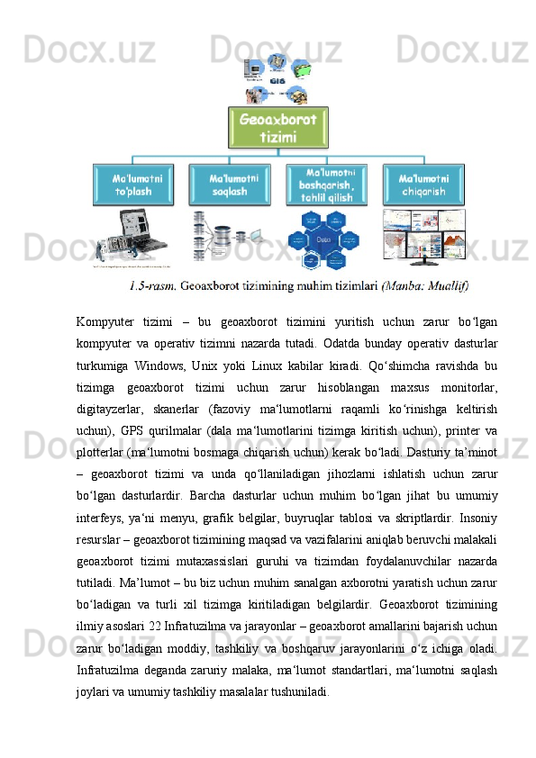 Kompyuter   tizimi   –   bu   geoaxborot   tizimini   yuritish   uchun   zarur   bo lganʻ
kompyuter   va   operativ   tizimni   nazarda   tutadi.   Odatda   bunday   operativ   dasturlar
turkumiga   Windows,   Unix   yoki   Linux   kabilar   kiradi.   Qo shimcha   ravishda   bu	
ʻ
tizimga   geoaxborot   tizimi   uchun   zarur   hisoblangan   maxsus   monitorlar,
digitayzerlar,   skanerlar   (fazoviy   ma‘lumotlarni   raqamli   ko rinishga   keltirish	
ʻ
uchun),   GPS   qurilmalar   (dala   ma‘lumotlarini   tizimga   kiritish   uchun),   printer   va
plotterlar (ma‘lumotni bosmaga chiqarish uchun) kerak bo ladi. Dasturiy ta’minot	
ʻ
–   geoaxborot   tizimi   va   unda   qo llaniladigan   jihozlarni   ishlatish   uchun   zarur	
ʻ
bo lgan   dasturlardir.   Barcha   dasturlar   uchun   muhim   bo lgan   jihat   bu   umumiy	
ʻ ʻ
interfeys,   ya‘ni   menyu,   grafik   belgilar,   buyruqlar   tablosi   va   skriptlardir.   Insoniy
resurslar – geoaxborot tizimining maqsad va vazifalarini aniqlab beruvchi malakali
geoaxborot   tizimi   mutaxassislari   guruhi   va   tizimdan   foydalanuvchilar   nazarda
tutiladi. Ma’lumot – bu biz uchun muhim sanalgan axborotni yaratish uchun zarur
bo ladigan   va   turli   xil   tizimga   kiritiladigan   belgilardir.   Geoaxborot   tizimining
ʻ
ilmiy asoslari 22 Infratuzilma va jarayonlar – geoaxborot amallarini bajarish uchun
zarur   bo ladigan   moddiy,   tashkiliy   va   boshqaruv   jarayonlarini   o z   ichiga   oladi.	
ʻ ʻ
Infratuzilma   deganda   zaruriy   malaka,   ma‘lumot   standartlari,   ma‘lumotni   saqlash
joylari va umumiy tashkiliy masalalar tushuniladi. 