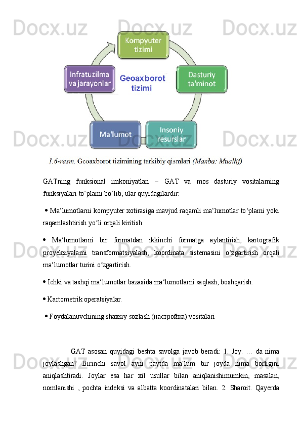 GATning   funksional   imkoniyatlari   –   GAT   va   mos   dasturiy   vositalarning
funksiyalari to plami bo lib, ular quyidagilardir:ʻ ʻ
    Ma‘lumotlarni kompyuter xotirasiga mavjud raqamli ma‘lumotlar to plami yoki	
ʻ
raqamlashtirish yo li orqali kiritish. 	
ʻ
   Ma‘lumotlarni   bir   formatdan   ikkinchi   formatga   aylantirish,   kartografik
proyeksiyalarni   transformatsiyalash,   koordinata   sistemasini   o zgartirish   orqali	
ʻ
ma‘lumotlar turini o zgartirish. 	
ʻ
  Ichki va tashqi ma‘lumotlar bazasida ma‘lumotlarni saqlash, boshqarish. 
  Kartometrik operatsiyalar.
    Foydalanuvchining shaxsiy sozlash ( настройка ) vositalari
                    GAT   asosan   quyidagi   beshta   savolga   javob   beradi:   1.   Joy.   …   da   nima
joylashgan?   Birinchi   savol   ayni   paytda   ma‘lum   bir   joyda   nima   borligini
aniqlashtiradi.   Joylar   esa   har   xil   usullar   bilan   aniqlanishimumkin,   masalan,
nomlanishi   ,   pochta   indeksi   va   albatta   koordinatalari   bilan.   2.   Sharoit.   Qayerda 