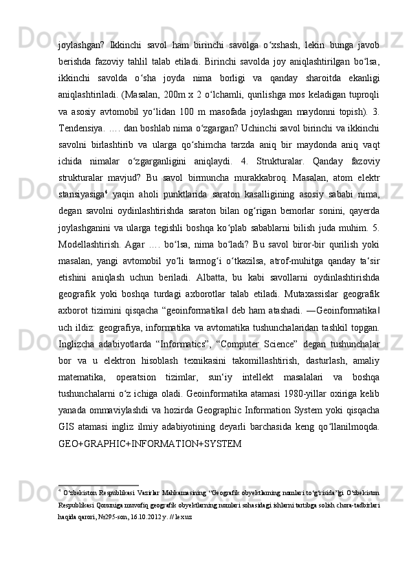 joylashgan?   Ikkinchi   savol   ham   birinchi   savolga   o xshash,   lekin   bunga   javobʻ
berishda   fazoviy   tahlil   talab   etiladi.   Birinchi   savolda   joy   aniqlashtirilgan   bo lsa,	
ʻ
ikkinchi   savolda   o sha   joyda   nima   borligi   va   qanday   sharoitda   ekanligi	
ʻ
aniqlashtiriladi. (Masalan, 200m x 2 o lchamli, qurilishga mos keladigan tuproqli	
ʻ
va   asosiy   avtomobil   yo lidan   100   m   masofada   joylashgan   maydonni   topish).   3.	
ʻ
Tendensiya. …. dan boshlab nima o zgargan? Uchinchi savol birinchi va ikkinchi	
ʻ
savolni   birlashtirib   va   ularga   qo shimcha   tarzda   aniq   bir   maydonda   aniq   vaqt	
ʻ
ichida   nimalar   o zgarganligini   aniqlaydi.   4.   Strukturalar.   Qanday   fazoviy	
ʻ
strukturalar   mavjud?   Bu   savol   birmuncha   murakkabroq.   Masalan,   atom   elektr
stansiyasiga 4
  yaqin   aholi   punktlarida   saraton   kasalligining   asosiy   sababi   nima,
degan   savolni   oydinlashtirishda   saraton   bilan   og rigan   bemorlar   sonini,   qayerda	
ʻ
joylashganini   va   ularga   tegishli   boshqa   ko plab   sabablarni   bilish   juda   muhim.   5.	
ʻ
Modellashtirish.   Agar   ….   bo lsa,   nima   bo ladi?   Bu   savol   biror-bir   qurilish   yoki	
ʻ ʻ
masalan,   yangi   avtomobil   yo li   tarmog i   o tkazilsa,   atrof-muhitga   qanday   ta‘sir
ʻ ʻ ʻ
etishini   aniqlash   uchun   beriladi.   Albatta,   bu   kabi   savollarni   oydinlashtirishda
geografik   yoki   boshqa   turdagi   axborotlar   talab   etiladi.   Mutaxassislar   geografik
axborot   tizimini   qisqacha   “geoinformatika   deb   ham   atashadi.   ―Geoinformatika	
‖ ‖
uch  ildiz:   geografiya,  informatika   va  avtomatika  tushunchalaridan  tashkil   topgan.
Inglizcha   adabiyotlarda   “Informatics”,   “Computer   Science”   degan   tushunchalar
bor   va   u   elektron   hisoblash   texnikasini   takomillashtirish,   dasturlash,   amaliy
matematika,   operatsion   tizimlar,   sun‘iy   intellekt   masalalari   va   boshqa
tushunchalarni   o z   ichiga   oladi.   Geoinformatika   atamasi   1980-yillar   oxiriga   kelib	
ʻ
yanada ommaviylashdi  va hozirda Geographic Information System  yoki  qisqacha
GIS   atamasi   ingliz   ilmiy   adabiyotining   deyarli   barchasida   keng   qo llanilmoqda.	
ʻ
GEO+GRAPHIC+INFORMATION+SYSTEM
4
  O‘zbekiston   Respublikasi  Vazirlar   Mahkamasining  “Geografik  obyektlarning   nomlari   to‘g‘risida”gi  O‘zbekiston
Respublikasi Qonuniga muvofiq geografik obyektlarning nomlari sohasidagi ishlarni tartibga solish chora-tadbirlari
haqida qarori, №295-son, 16.10.2012 y. // lex.uz  