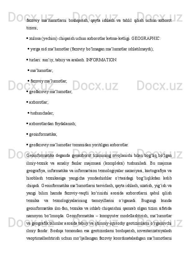 fazoviy   ma‘lumotlarni   boshqarish,   qayta   ishlash   va   tahlil   qilish   uchun   axborot
tizimi; 
  xulosa (yechim) chiqarish uchun axborotlar ketma-ketligi. GEOGRAPHIC:
    yerga oid ma‘lumotlar (fazoviy bo lmagan ma‘lumotlar ishlatilmaydi); ʻ
  turlari: sun‘iy, tabiiy va aralash. INFORMATION:
    ma‘lumotlar;
    fazoviy ma‘lumotlar; 
  geofazoviy ma‘lumotlar; 
  axborotlar;
    tushunchalar; 
  axborotlardan foydalanish; 
  geoinformatika; 
  geofazoviy ma‘lumotlar tomonidan yoritilgan axborotlar. 
Geoinformatika   deganda   geoaxborot   tizimining   rivojlanishi   bilan   bog liq   bo lgan	
ʻ ʻ
ilmiy-texnik   va   amaliy   fanlar   majmuasi   (kompleksi)   tushuniladi.   Bu   majmua
geografiya, informatika va informatsion texnologiyalar nazariyasi, kartografiya va
hisoblash   texnikasiga   yangicha   yondashishlar   o rtasidagi   bog liqlikdan   kelib	
ʻ ʻ
chiqadi. Geoinformatika ma‘lumotlarni tasvirlash, qayta ishlash, uzatish, yig ish va	
ʻ
yangi   bilim   hamda   fazoviy-vaqtli   ko rinishi   asosida   axborotlarni   qabul   qilish	
ʻ
texnika   va   texnologiyalarining   tamoyillarini   o rganadi.   Bugungi   kunda	
ʻ
geoinformatika ilm-fan, texnika va  ishlab chiqarishni  qamrab olgan tizim  sifatida
namoyon   bo lmoqda.   Geoinformatika   –   kompyuter   modellashtirish,   ma‘lumotlar	
ʻ
va geografik bilimlar asosida tabiiy va ijtimoiy-iqtisodiy geotizimlarni o rganuvchi	
ʻ
ilmiy   fandir.   Boshqa   tomondan   esa   geotizimlarni   boshqarish,   inventarizatsiyalash
vaoptimallashtirish uchun mo ljallangan fazoviy koordinatalashgan ma‘lumotlarni	
ʻ 